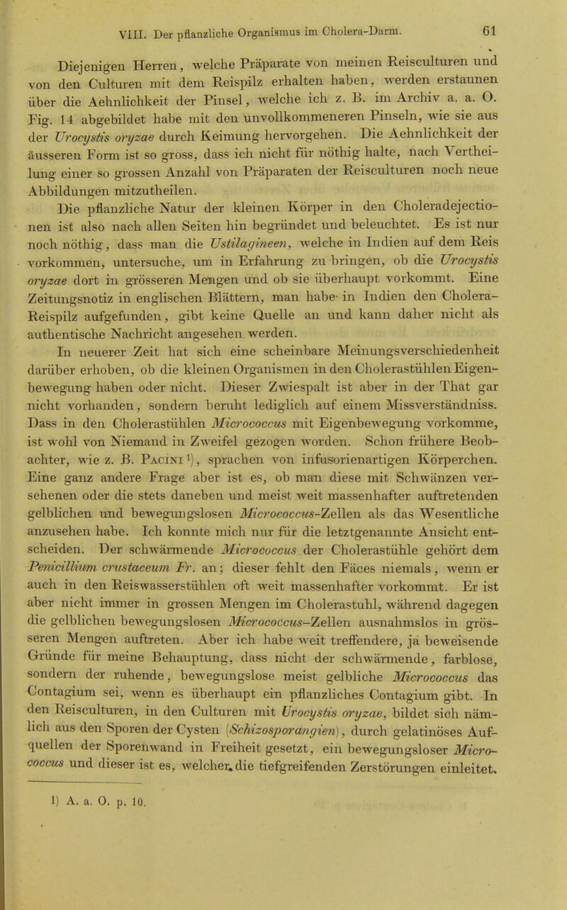 Diejenigen Herren, welche Präparate von meinen Reisculturen und von den Culturen mit dem Reispilz erhalten haben, werden erstaunen über die Aehnlichkeit der Pinsel, welche ich z. B. im Archiv a. a. O. Fig. U abgebildet habe mit den unvollkommeneren Pinseln, wie sie aus der Uroctjstis oryzae durch Keimung hervorgehen. Die Aehnlichkeit der äusseren Form ist so gross, dass ich nicht für nöthig halte, nach Verthei- lung einer so grossen Anzahl von Präparaten der Reisculturen noch neue Abbildungen mitzutheilen. Die pflanzliche Natur der kleinen Körper in den Choleradejectio- nen ist also nach allen Seiten hin begründet und beleuchtet. Es ist nur noch nöthig, dass man die Vstilagineen, welche in Indien auf dem Reis vorkommen, untersuche, um in Erfahrung zu bringen, ob die Urocystis oryzae dort in grösseren Mengen und ob sie überhaupt vorkommt. Eine Zeitungsnotiz in englischen Blättern, man habe- in Indien den Cholera- Reispilz aufgefunden, gibt keine Quelle an und kann daher nicht als authentische Nachricht angesehen werden. In neuerer Zeit hat sich eine scheinbare Meinungsverschiedenheit darüber erhoben, ob die kleinen Organismen in den Cholerastühlen Eigen- bewegung haben oder nicht. Dieser Zwiespalt ist aber in der That gar nicht vorhanden, sondern beruht lediglich auf einem Missverständniss. Dass in den Cholerastühlen Micrococcus mit Eigenbewegung vorkomme, ist wohl von Niemand in Zweifel gezogen worden. Schon frühere Beob- achter, vs-ie z. B. Pacini i), sprachen von infusorienartigen Köiiierchen. Eine ganz andere Frage aber ist es, ob man diese mit Schwänzen ver- sehenen oder die stets daneben und meist weit massenhafter auftretenden gelblichen und bewegmigslosen Micrococcus-TiQWen als das Wesentliche anzusehen habe. Ich konnte mich nur für die letztgenannte Ansicht ent- scheiden. Der schwännende Micrococcus der Cholerastühle gehört dem Penicillmm crustaceimi Fr. an; dieser fehlt den Fäces niemals, wenn er auch in den Reiswasserstühlen oft weit massenhafter vorkommt. Er ist aber nicht immer in grossen Mengen im Cholerastuhl, während dagegen die gelblichen bewegungslosen Micrococcus-ZeWen ausnahmslos in grös- seren Mengen auftreten. Aber ich habe weit treffendere, ja beweisende Gründe für meine Behauptung, dass nicht der schwärmende, farblose, sondern der ruhende, bewegungslose meist gelbliche Micrococcus das Contagium sei, wenn es überhaupt ein pflanzUches Contagium gibt. In den Reisculturen, in den Culturen mit Urocystis oryzae, bildet sich näm- lich aus den Sporen der Cysten [Schizosporancjien], durch gelatinöses Auf- quellen der Sporenwand in Freiheit gesetzt, ein bewegungsloser Micro- coccus und dieser ist es, welchem die tiefgreifenden Zerstörungen einleitet. 1) A. a. 0. p. 10.