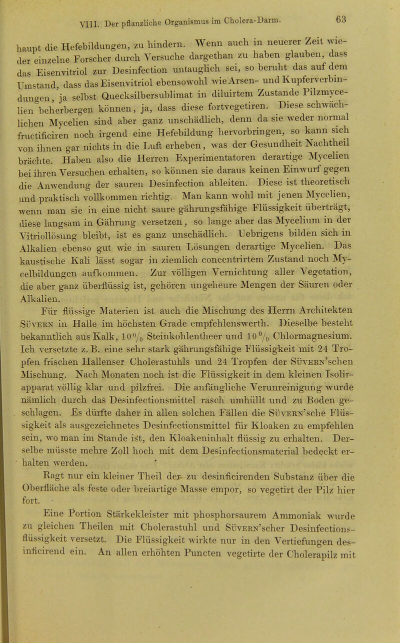 haupt die Hefebildungen, zu hindern. Wenn auch in neuerer Zeit wie- der einzehie Forscher durch Versuche dargethan zu haben glauben, dass das Eisenvitriol zur Desinfection untauglich sei, so beruht das auf dem Umstand, dass das Eisenvitriol ebensowohl wie Arsen- und Kupferverbin- dungen 'ja selbst Quecksilbersublimat in diluirtem Zustande Pilzmyce- lien beherbergen können, ja, dass diese fortvegetiren. Diese schwäch- lichen Mycelien sind aber ganz unschädHch, denn da sie weder normal fructificiren noch irgend eine Hefebildung hervorbringen, so kann sich von ihnen gar nichts in die Luft erheben, was der Gesundheit Nachtheil brächte. Haben also die Herren Experimentatoren derartige Mycelien bei ihren Versuchen erhalten, so können sie daraus keinen Einwurf gegen die Anwendung der sauren Desinfection ableiten. Diese ist theoretisch und praktisch vollkommen richtig. Man kann wohl mit jenen Mycelien, wenn man sie in eine nicht saure gährungsfähige Flüssigkeit überträgt, diese langsam in Gährung versetzen, so lange aber das Mycelium in der Vitriollösung bleibt, ist es ganz unschädlich. Uebrigens bilden sich in Alkalien ebenso gut wie in sauren Lösungen derartige Mycelien. Das kaustische KaH lässt sogar in ziemlich concentrirtem Zustand noch My- celbildungen aufkommen. Zur völligen Vernichtung aller Vegetation, die aber ganz überflüssig ist, gehören ungeheure Mengen der Säuren oder Alkalien. Für flüssige Materien ist auch die Mischung des Herrn Architekten SüvERN in Halle im höchsten Grade empfehlenswerth. Dieselbe besteht bekanntlich aus Kalk, 10% Steinkohlentheer und 10 7o Chlormagnesium. Ich versetzte z, B, eine sehr stark gährungsfähige Flüssigkeit mit 24 Tro- pfen frischen Hallenser Cholerastuhls und 24 Tropfen der SüvERisf'schen Mischung. Nach Monaten noch ist die Flüssigkeit in dem kleinen Isolir- apparat völlig klar und pilzfrei. Die anfängliche Verunreinigxmg wurde nämlich durch das Desinfectionsmittel rasch umhüllt und zu Boden ge- . schlagen. Es dürfte daher in allen solchen Fällen die SüvERN'sche Flüs- sigkeit als ausgezeichnetes Desinfectionsmittel für Kloaken zu empfehlen sein, wo man im Stande iät, den Kloakeninhalt flüssig zu erhalten. Der- selbe müsste mehre Zoll hoch mit dem Desinfectionsmaterial bedeckt er- halten werden. Ragt nur ein kleiner Theil der- zu desinficirenden Substanz über die Oberfläche als feste oder breiartige Masse empor, so vegetirt der Pilz hier fort. Eine Portion Stärkekleister mit phosphorsaurem Ammoniak Avurde zu gleichen Theilen mit Cholerastuhl und SüvERN'scher Desinfections- flüssigkeit versetzt. Die Flüssigkeit wirkte nur in den Vertiefungen des- inficirend ein. An allen erhöhten Puncten vegetirte der Cholerapilz mit