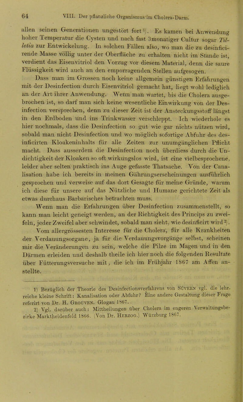 allen seinen Generationen ungestört fort'). Es kamen bei Anwendung hoher Temperatur die Cysten und nach fast 3monatiger Cultur sogar Tü- letia zur Entwickelung. In solchen Fällen also, wo man die zu desinfici- rende Masse völlig unter der Oberfläche zu erhalten nicht im Stande ist, verdient das Eisenvitriol den Vorzug vor diesem Material, denn die saure Flüssigkeit wird auch an den emporragenden Stellen aufgesogen. Dass man im Grossen noch keine allgemein günstigen Erfahrungen mit der Desinfection durch Eisenvitriol gemacht hat, liegt wohl lediglich an der Art ihrer Anwendung. Wenn man Avartet, bis die Cholera ausge- brochen ist, so darf man sich keine wesentliche Einwirkung von der Des- infection versprechen, denn zu dieser Zeit ist der Ansteckungsstoff längst in den Erdboden und ins Trinkwasser verschleppt. Ich wiederhole es hier nochmals, dass die Desinfection so gut wie gar nichts nützen wird, sobald man nicht Desinfection und wo möglich sofortige Abfuhr des des- inficirten Kloakeninhalts für alle Zeiten zur unumgänglichen Pflicht macht. Dass ausserdem die Desinfection noch überdiess durch die Un- dichtigkeit der Kloaken so oft wirkungslos wird, ist eine vielbesprochene, leider aber selten praktisch ins Auge gefasste Thatsache. Von der Cana- lisation habe ich bereits in meinen Gährungserscheinungen ausführlich gesprochen und verweise auf das dort Gesagte für meine Gründe, wamm ich diese für unsere auf das Nützliche und Humane gerichtete Zeit als etwas durchaus Barbarisches betrachten muss. Wenn man die Erfahrungen über Desinfection zusammenstellt, so kann man leicht geneigt werden, an der Richtigkeit des Princips zu zwei- feln, jeder Zweifel aber schwindet, sobald man sieht; wie desinficirt wird 2). Vom allergrössesten Interesse für die Cholera, für alle Krankheiten der Verdauungsorgane, ja für die Verdauungsvorgänge selbst, scheinen mir die Veränderungen zu sein, welche die Pilze im Magen und in den Därmen erleiden und deshalb theile ich hier noch die folgenden Resultate über Fütterungsversuche mit, die ich im Frühjahr 1867 am Affen an- stellte. 1) Bezüglich der Theorie des Desinfectionsverfahrens von Sltern vgl. die lehr- reiche kleine Schrift: Kanalisation oder Abfuhr? Eine andere Gestaltung dieser Frage referirt von Dr. H. Grouven. Glogau 1867. 2) Vgl. darüber auch: Mittheiluugen über Cholera im engeren Verwaltungsbe- zirke Marktheidenfeld 1866. (Von Dr. Herzog.) Würzburg 1867.