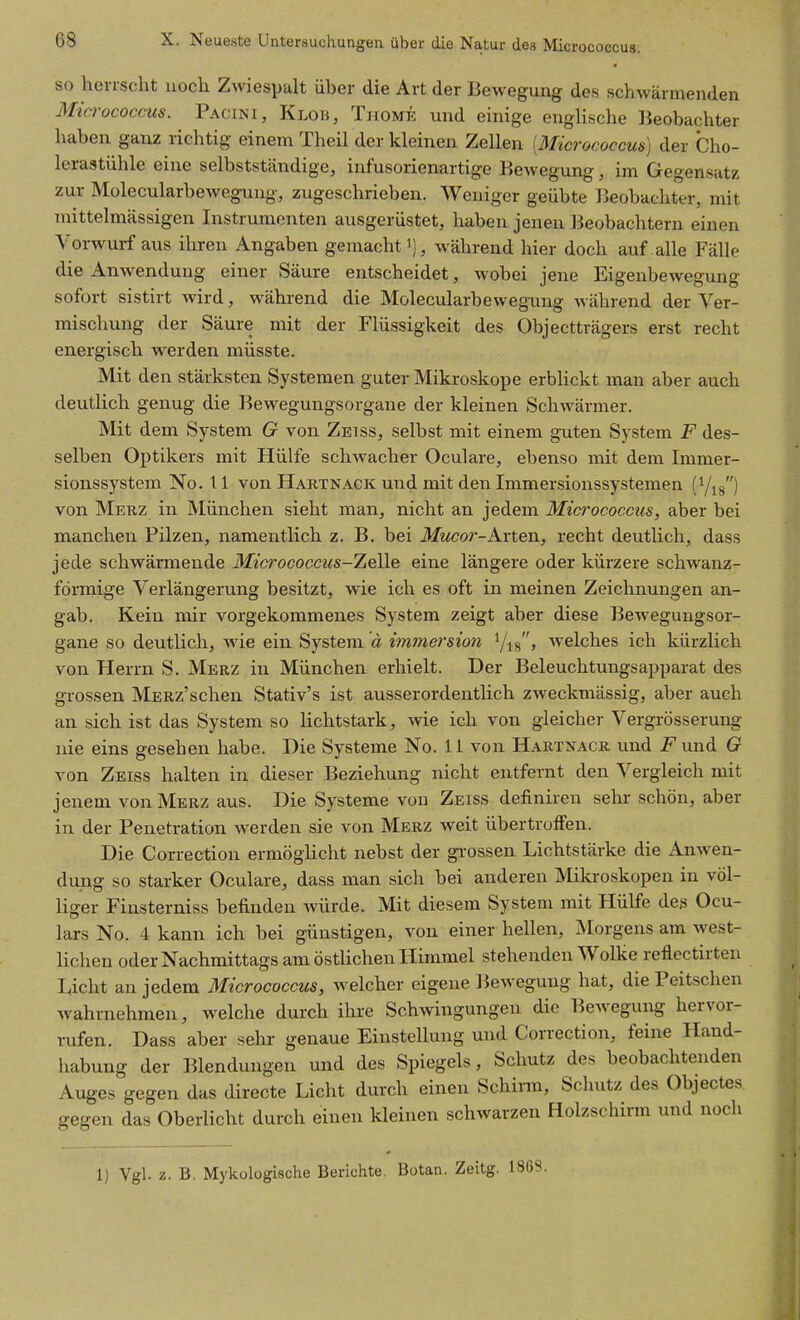 SO herrscht noch Zwiespalt über die Art der Bewegung des schwärmenden Mia-ococcus. Pacini, Klob, Thome und einige englische ]Jeobachter haben ganz richtig einem Theil der kleinen Zellen [Micrococcus) der Cho- lerastühle eine selbstständige, infusorienartige Bewegung, im Gegensatz zur Molecularbewegung, zugeschrieben. Weniger geübte Beobachter, mit mittelmässigen Instrumenten ausgerüstet, haben jenen Beobachtern einen Yorw^urf aus ihren Angaben gemachtwährend hier doch auf alle Fälle die Anwendung einer Säure entscheidet, wobei jene Eigenbewegung sofort sistirt wird, während die Molecularbewegung während der Ver- mischung der Säure mit der Flüssigkeit des Objectträgers erst recht energisch werden müsste. Mit den stärksten Systemen guter Mikroskope erbHckt man aber auch deutlich genug die Bewegungsorgane der kleinen Schwärmer. Mit dem System G von Zbiss, selbst mit einem guten System F des- selben Optikers mit Hülfe schwacher Oculare, ebenso mit dem Immer- sionssystem No. 11 von Hartnack und mit den Immersionssystemen (Yig) von Mekz in München sieht man, nicht an jedem Micrococcus, aber bei manchen Pilzen, namentlich z. B. bei Mucor-Avten, recht deutlich, dass jede schwärmende Micrococcus-Zelle eine längere oder kürzere schwanz- förmige Verlängerung besitzt, wie ich es oft in meinen Zeichnungen an- gab. Kein mir vorgekommenes System zeigt aber diese Bewegungsor- gane so deutlich, wie ein System ä immersion Yig, welches ich kürzlich von Herrn S. Merz in München erhielt. Der Beleuchtungsapparat des grossen MERz'schen Stativ's ist ausserordentlich zweckmässig, aber auch an sich ist das System so lichtstark, wie ich von gleicher Vergrösserung nie eins gesehen habe. Die Systeme No. 11 von Hartnacr imd i^und G von Zeiss halten in dieser Beziehung nicht entfernt den Vergleich mit jenem von Merz aus. Die Systeme von Zeiss definiren sehr schön, aber in der Penetration werden sie von Merz weit übertroffen. Die Correction ermögUcht nebst der grossen Lichtstärke die Anwen- dung so starker Oculare, dass man sich bei anderen Mikroskopen in völ- liger Finsterniss befinden würde. Mit diesem System mit Hülfe des Ocu- lars No. 4 kann ich bei günstigen, von einer hellen, Morgens am west- Kchen oder Nachmittags am östUchen Himmel stehenden Wolke reflectirten Licht an jedem Micrococcus, welcher eigene Bewegung hat, die Peitschen w^ahrnehmen, welche durch ihre Schwingungen die Bewegung hervor- rufen. Dass aber sehr- genaue Einstellung und Correction, feine Hand- liabung der Blendungen und des Spiegels, Schutz des beobachtenden Auges gegen das directe Licht durch einen Schirm, Schutz des Objectes gegen das Oberlicht durch einen kleinen schwarzen Holzschirm und noch 1) Vgl. z. B. Mykologische Berichte, Botan. Zeitg. 1868.