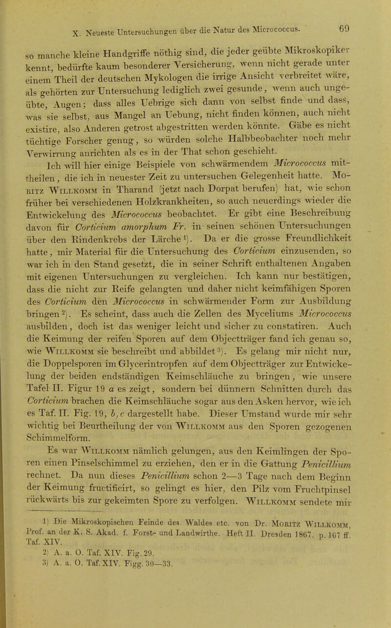 so manche kleine Handgriffe nöthig sind, die jeder geübte Mikroskopiker kennt, bedürfte kaum besonderer Versicherung, wenn nicht gerade unter einem'Theil der deutschen Mykologen die irrige Ansicht verbreitet wäre, als gehörten zur Untersuchung lediglich zwei gesunde, wenn auch unge- übte, Augen; dass alles Uebrige sich dann von selbst finde und dass, was 'sie selbst, aus Mangel an Uebung, nicht finden können, auch nicht existire, also Anderen getrost abgestritten werden könnte. Gäbe es nicht tüchtige Forscher genug, so würden solche Halbbeobachter noch mehr Verwirrung anrichten als es in der That schon geschieht. Ich Avill hier einige Beispiele von schwärmendem Micrococcus mit- theilen, die ich in neuester Zeit zu untersuchen Gelegenheit hatte. Mo- ritz Willkomm in Tharand (jetzt nach Dorpat berufen) hat, wie schon früher bei verschiedenen Holzkrankheiten, so auch neuerdings wieder die Entwickelung des Micrococcus beobachtet. Er gibt eine Beschreibung davon für Gorticitm amorplixm Fr. in seinen schönen Untersuchungen über den Rindenkrebs der Lärche i). Da er die grosse Freundlichkeit hatte, mir Material für die Untersuchung des Coriicium einzusenden, so war ich in den Stand gesetzt, die in seiner Schrift enthaltenen Angaben mit eigenen Untersuchungen zu vergleichen. Ich kann nur bestätigen, dass die nicht zur Reife gelangten und daher nicht keimfähigen Sporen des Corticium den Micrococcus in schwärmender Form zur Ausbildung bringen . Es scheint, dass auch die Zellen des Myceliums Micrococcus ausbilden, doch ist das weniger leicht und sicher zu constatiren. Auch die Keimvmg der reifen Sporen auf dem Objectträger fand ich genau so, wie Willkomm sie beschreibt und abbildet 3). Es gelang mir nicht nur, die Doppelsporen im Glycerintropfen auf dem Objectträger zur Entwicke- lung der beiden endständigen Keimschläuche zu bringen, Avie unsere Tafel n. Figur 19 a es zeigt, sondern bei dünnern Schnitten durch das C'or^^c^^m brachen die Keimschläuche sogar aus den Asken hervor, wie ich es Taf. n. Fig. 19, b.c dargestellt habe. Dieser Umstand wurde mir sehr wichtig bei Beurtheilung der von Willkomm aus den Sporen gezogenen Schimmelform. Es Avar Willkomm nämlich gelungen, aus den Keimlingen der Spo- ren einen Pinselschimmel zu erziehen, den er in die Gattung Penicillium rechnet. Da nun dieses Penicillium schon 2—3 Tage nach dem Beginn der Keimung fructificirt, so gehngt es hier, den Pilz vom Fruchtpinsel rückAvärts bis zur gekeimten Spore zu verfolgen. Willkomm sendete mir 1) Die Mikroskopischen Feinde des Waldes etc. von Dr. Moritz Willkomm, Prof. an der K. S. Akad. f. Forst- und Landwirthe. Heft II. Dresden 1867 n 107 ff' Taf. XIV. 2). A. a. O. Taf. XIV. Fig. 29. 3) A. a. 0. Taf. XIV. Figg. 30—33.