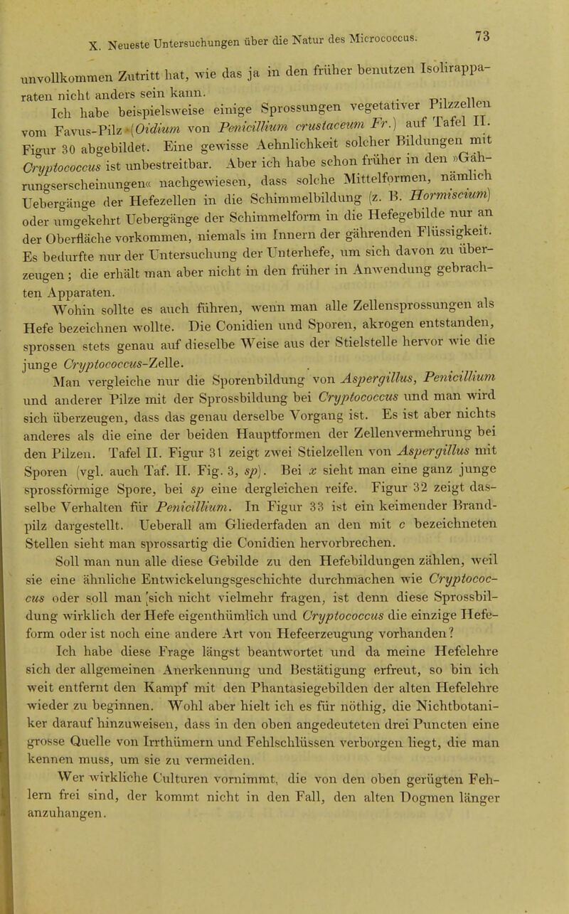 unvollkommen Zutritt hat, wie das ja in den früher benutzen Isolirappa- raten nicht anders sein kann. Ich habe beispielsweise einige Sprossungen vegetativer Pilzzelleu vom ravu^-Pilz-(0?(^mm von Penidmum crustaceum Fr.) auf latel Ii. Fi-ur 30 abgebildet. Eine gewisse Aehnlichkeit solcher Bildungen mit Cryptococcus ist unbestreitbar. Aber ich habe schon früher m den »Gah- nmgserscheinungen« nachgewiesen, dass solche Mittelformen, namhch Uebergänge der Hefezellen in die Schimmelbildung (z. B. Hormiscmm) oder umgekehrt Uebergänge der Schimmelform in die Hefegebilde nur an der Oberfläche vorkommen, niemals im Innern der gährenden Flüssigkeit. Es bedurfte nur der Untersuchung der Unterhefe, um sich davon zu über- zeugen ; die erhält man aber nicht in den früher in Anwendung gebrach- ten Apparaten. Wohin sollte es auch führen, wenn man alle Zellensprossungen als Hefe bezeichnen wollte. Die Conidien und Sporen, akrogen entstanden, sprossen stets genau auf dieselbe Weise aus der Stielstelle hervor wie die junge Crypiococcics-ZeWe. Man vergleiche nur die Sporenbildung von Asperffillus, Penicillium und anderer Pilze mit der Sprossbildung bei Cryptococcus und man wird sich überzeugen, dass das genau derselbe Vorgang ist. Es ist aber nichts anderes als die eine der beiden Hauptformen der Zellenvermehrung bei den Pilzen. Tafel II. Figur 31 zeigt zwei Stielzellen von Aspergillus mit Sporen (vgl. auch Taf. II. Fig. 3, sp]. Bei x sieht man eine ganz junge sprossförmige Spore, bei sp eine dergleichen reife. Figur 32 zeigt das- selbe Verhalten für Penicillium. In Figur 33 ist ein keimender Brand- pilz dargestellt. Ueberall am Gliederfaden an den mit c bezeichneten Stellen sieht man sprossartig die Conidien hervorbrechen. Soll man nun alle diese Gebilde zu den Hefebildungen zählen, weil sie eine ähnliche Entwickelungsgeschichte durchmachen wie Cryptococ- cus oder soll man [sich nicht vielmehr fragen, ist denn diese Sprossbil- dung wirklich der Hefe eigenthümlich und Cryptococcus die einzige Hefe- form oder ist noch eine andere Art von Hefeerzeugung vorhanden ? Ich habe diese Frage längst beantwortet und da meine Hefelehre sich der allgemeinen Anerkennung und Bestätigung erfreut, so bin ich weit entfernt den Kampf mit den Phantasiegebilden der alten Hefelehre wieder zu beginnen. Wohl aber hielt ich es für nöthig, die Nichtbotani- ker darauf hinzuweisen, dass in den oben angedeuteten drei Puncten eine grosse Quelle von Irrthümern und Fehlschlüssen verborgen liegt, die man kennen muss, um sie zu venneiden. Wer wirkliche Culturen vornimmt, die von den oben gerügten Feh- lern frei sind, der kommt nicht in den Fall, den alten Dogmen länger anzuhangen.