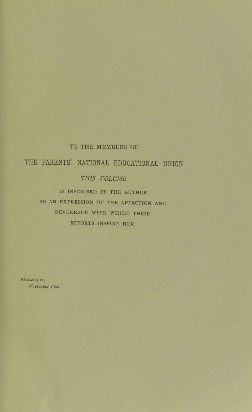 TO THE MEMBERS OF THE PARENTS’ NATIONAL EDUCATIONAL UNION THIS VOLUME IS INSCRIBED BY THE AUTHOR AS AN EXPRESSION OF THE AFFECTION AND REVERENCE WITH WHICH THEIR EFFORTS INSPIRE HER Ambleside, November iSgO.