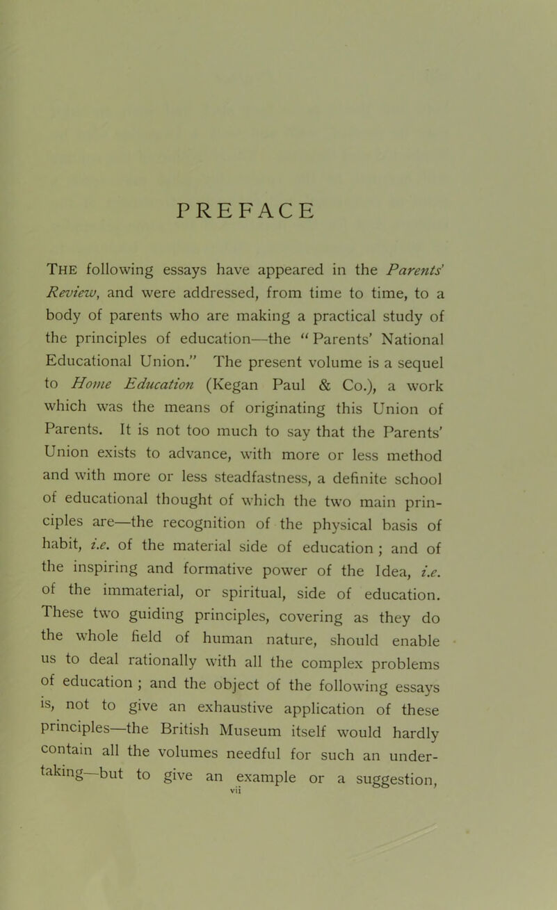 PREFACE The following essays have appeared in the Parents Review, and were addressed, from time to time, to a body of parents who are making a practical study of the principles of education—the “ Parents’ National Educational Union.” The present volume is a sequel to Home Education (Kegan Paul & Co.), a work which was the means of originating this Union of Parents. It is not too much to say that the Parents' Union exists to advance, with more or less method and with more or less steadfastness, a definite school of educational thought of which the two main prin- ciples are—the recognition of the physical basis of habit, i.e. of the material side of education ; and of the inspiring and formative power of the Idea, i.e. of the immaterial, or spiritual, side of education. These two guiding principles, covering as they do the whole field of human nature, should enable us to deal rationally with all the complex problems of education ; and the object of the following essays is, not to give an exhaustive application of these principles—the British Museum itself would hardly contain all the volumes needful for such an under- taking—but to give an example or a suggestion,