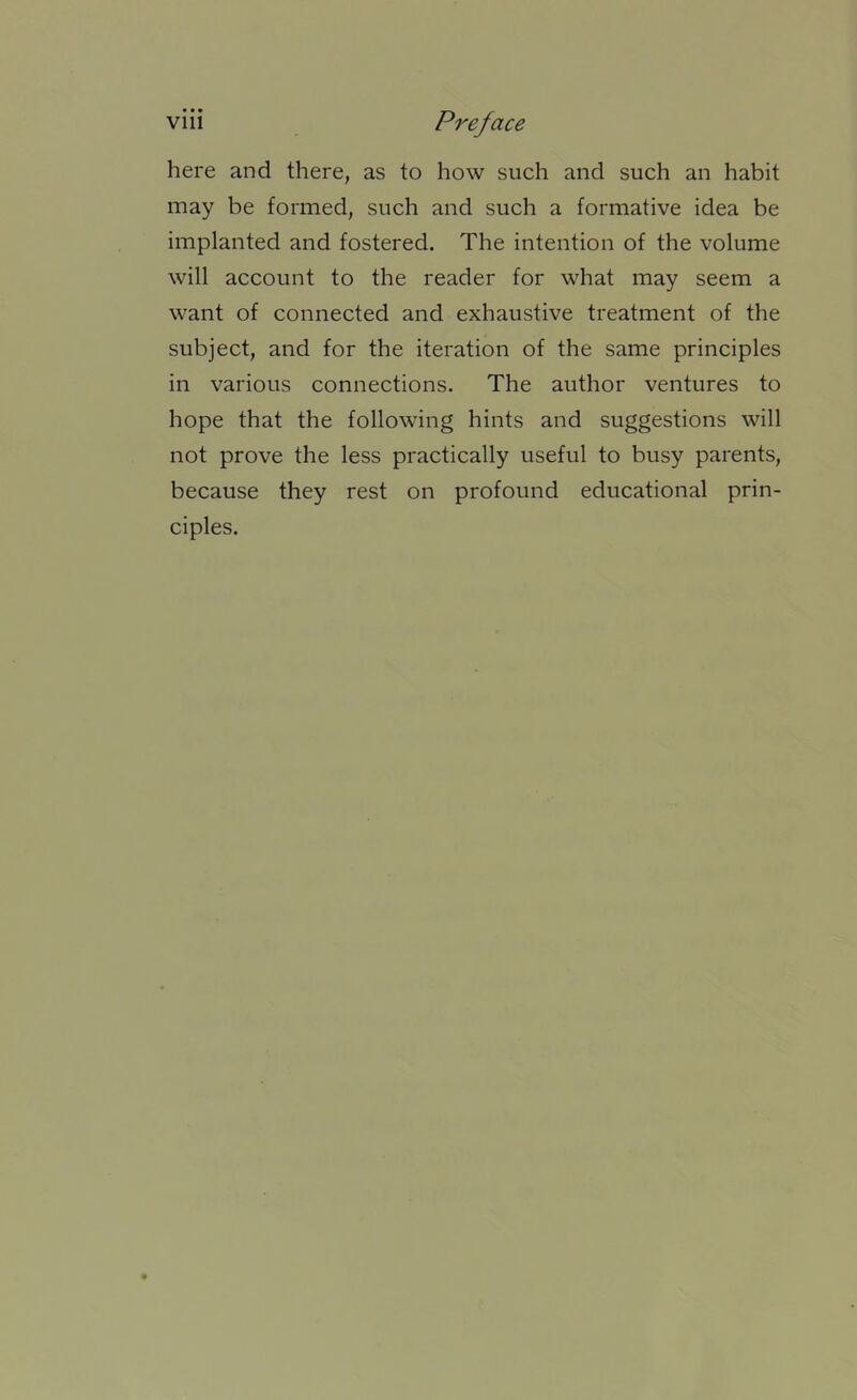 here and there, as to how such and such an habit may be formed, such and such a formative idea be implanted and fostered. The intention of the volume will account to the reader for what may seem a want of connected and exhaustive treatment of the subject, and for the iteration of the same principles in various connections. The author ventures to hope that the following hints and suggestions will not prove the less practically useful to busy parents, because they rest on profound educational prin- ciples.