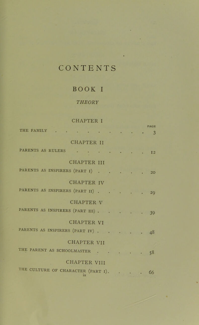 THEORY CHAPTER I THE FAMILY CHAPTER II PARENTS AS RULERS CHAPTER III PARENTS AS INSPIRERS (PART i) CHAPTER IV PARENTS AS INSPIRERS (PART II) CHAPTER V PARENTS AS INSPIRERS (PART III) . CHAPTER VI PARENTS AS INSPIRERS (PART IV) CHAPTER VII the PARENT AS SCHOOLMASTER CHAPTER VIII 1 HE culture of character (part i)