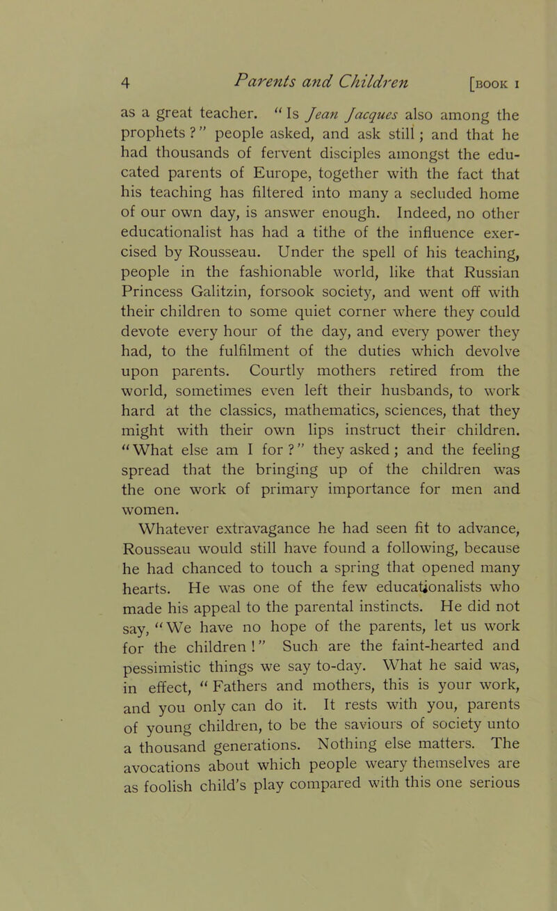 as a great teacher. “ Is Jean Jacques also among the prophets ? ” people asked, and ask still; and that he had thousands of fervent disciples amongst the edu- cated parents of Europe, together with the fact that his teaching has filtered into many a secluded home of our own day, is answer enough. Indeed, no other educationalist has had a tithe of the influence exer- cised by Rousseau. Under the spell of his teaching, people in the fashionable world, like that Russian Princess Galitzin, forsook society, and went off with their children to some quiet corner where they could devote every hour of the day, and every power they had, to the fulfilment of the duties which devolve upon parents. Courtly mothers retired from the world, sometimes even left their husbands, to work hard at the classics, mathematics, sciences, that they might with their own lips instruct their children. “What else am I for? they asked ; and the feeling spread that the bringing up of the children was the one work of primary importance for men and women. Whatever extravagance he had seen fit to advance, Rousseau would still have found a following, because he had chanced to touch a spring that opened many hearts. He was one of the few educationalists who made his appeal to the parental instincts. He did not say, “We have no hope of the parents, let us work for the children ! Such are the faint-hearted and pessimistic things we say to-day. What he said was, in effect, “ Fathers and mothers, this is your work, and you only can do it. It rests with you, parents of young children, to be the saviours of society unto a thousand generations. Nothing else matters. The avocations about which people weary themselves are as foolish child’s play compared with this one serious