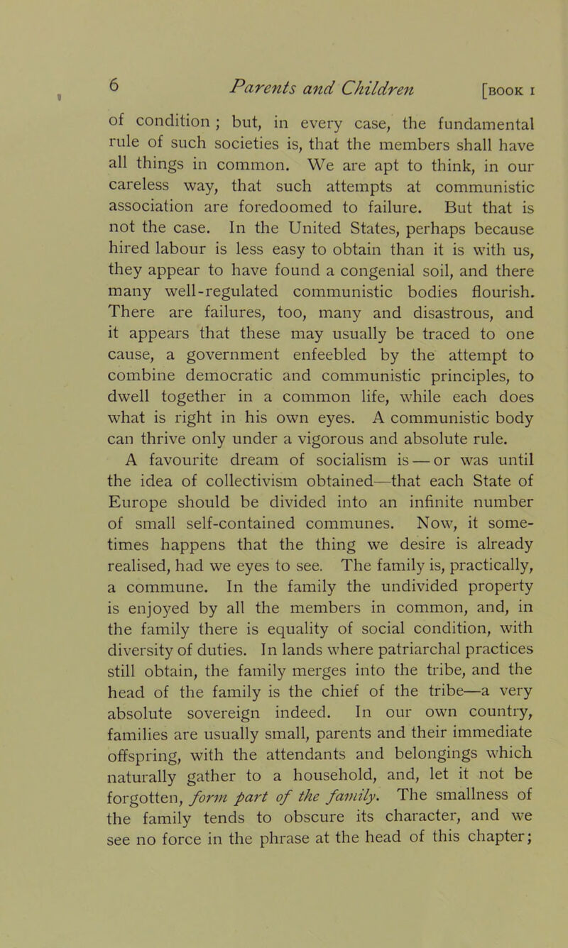 of condition; but, in every case, the fundamental rule of such societies is, that the members shall have all things in common. We are apt to think, in our careless way, that such attempts at communistic association are foredoomed to failure. But that is not the case. In the United States, perhaps because hired labour is less easy to obtain than it is with us, they appear to have found a congenial soil, and there many well-regulated communistic bodies flourish. There are failures, too, many and disastrous, and it appears that these may usually be traced to one cause, a government enfeebled by the attempt to combine democratic and communistic principles, to dwell together in a common life, while each does what is right in his own eyes. A communistic body can thrive only under a vigorous and absolute rule. A favourite dream of socialism is — or was until the idea of collectivism obtained—that each State of Europe should be divided into an infinite number of small self-contained communes. Now, it some- times happens that the thing we desire is already realised, had we eyes to see. The family is, practically, a commune. In the family the undivided property is enjoyed by all the members in common, and, in the family there is equality of social condition, with diversity of duties. In lands where patriarchal practices still obtain, the family merges into the tribe, and the head of the family is the chief of the tribe—a very absolute sovereign indeed. In our own country, families are usually small, parents and their immediate offspring, with the attendants and belongings which naturally gather to a household, and, let it not be forgotten, form part of the family. The smallness of the family tends to obscure its character, and we see no force in the phrase at the head of this chapter;