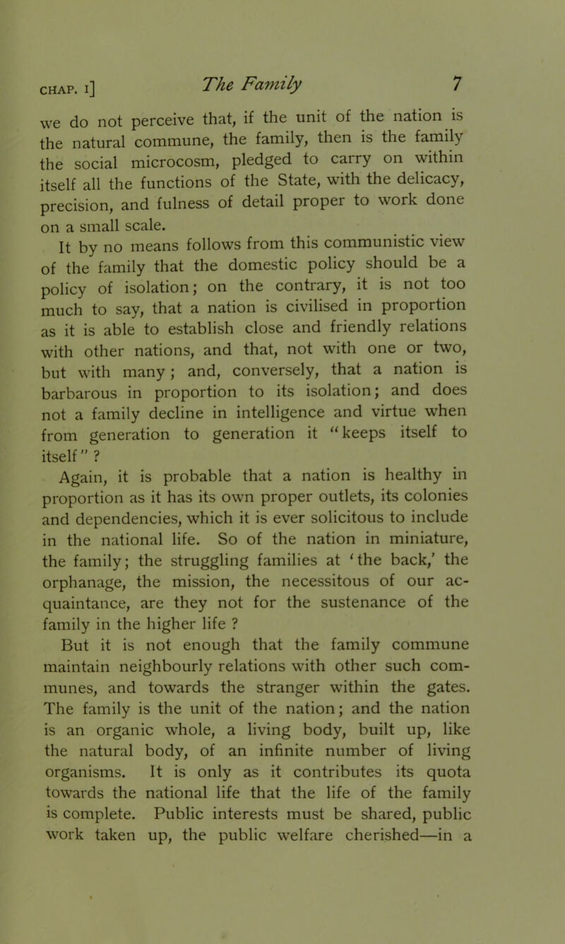 we do not perceive that, if the unit of the nation is the natural commune, the family, then is the family the social microcosm, pledged to carry on within itself all the functions of the State, with the delicacy, precision, and fulness of detail propel to work done on a small scale. It by no means follows from this communistic view of the family that the domestic policy should be a policy of isolation; on the contrary, it is not too much to say, that a nation is civilised in proportion as it is able to establish close and friendly relations with other nations, and that, not with one or two, but with many; and, conversely, that a nation is barbarous in proportion to its isolation; and does not a family decline in intelligence and virtue when from generation to generation it “keeps itself to itself ” ? Again, it is probable that a nation is healthy in proportion as it has its own proper outlets, its colonies and dependencies, which it is ever solicitous to include in the national life. So of the nation in miniature, the family; the struggling families at ‘the back/ the orphanage, the mission, the necessitous of our ac- quaintance, are they not for the sustenance of the family in the higher life ? But it is not enough that the family commune maintain neighbourly relations with other such com- munes, and towards the stranger within the gates. The family is the unit of the nation; and the nation is an organic whole, a living body, built up, like the natural body, of an infinite number of living organisms. It is only as it contributes its quota towards the national life that the life of the family is complete. Public interests must be shared, public work taken up, the public welfare cherished—in a