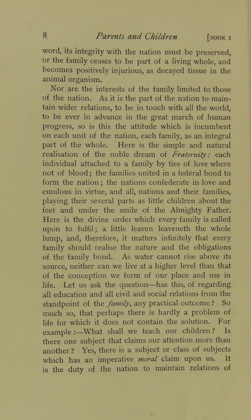 word, its integrity with the nation must be preserved, or the family ceases to be part of a living whole, and becomes positively injurious, as decayed tissue in the animal organism. Nor are the interests of the family limited to those of the nation. As it is the part of the nation to main- tain wider relations, to be in touch with all the world, to be ever in advance in the great march of human progress, so is this the attitude which is incumbent on each unit of the nation, each family, as an integral part of the whole. Here is the simple and natural realisation of the noble dream of Fraternity: each individual attached to a family by ties of love where not of blood; the families united in a federal bond to form the nation; the nations confederate in love and emulous in virtue, and all, nations and their families, playing their several parts as little children about the feet and under the smile of the Almighty Father. Here is the divine order which every family is called upon to fulfil; a little leaven leaveneth the whole lump, and, therefore, it matters infinitely that every family should realise the nature and the obligations of the family bond. As water cannot rise above its source, neither can we live at a higher level than that of the conception we form of our place and use in life. Let us ask the question—has this, of regarding all education and all civil and social relations from the standpoint of the family, any practical outcome ? So much so, that perhaps there is hardly a problem of life for which it does not contain the solution. For example :—What shall we teach our children ? Is there one subject that claims our attention more than another? Yes, there is a subject or class of subjects which has an imperative moral claim upon us. It is the duty of the nation to maintain relations of