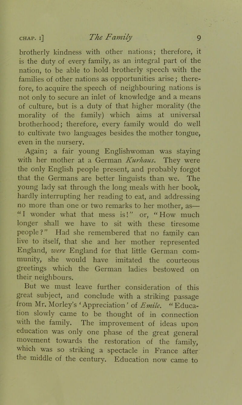 brotherly kindness with other nations; therefore, it is the duty of every family, as an integral part of the nation, to be able to hold brotherly speech with the families of other nations as opportunities arise; there- fore, to acquire the speech of neighbouring nations is not only to secure an inlet of knowledge and a means of culture, but is a duty of that higher morality (the morality of the family) which aims at universal brotherhood; therefore, every family would do well to cultivate two languages besides the mother tongue, even in the nursery. Again; a fair young Englishwoman was staying with her mother at a German Kurhaus. They were the only English people present, and probably forgot that the Germans are better linguists than we. The young lady sat through the long meals with her book, hardly interrupting her reading to eat, and addressing no more than one or two remarks to her mother, as— “I wonder what that mess is!” or, “ How much longer shall we have to sit with these tiresome people?” Had she remembered that no family can live to itself, that she and her mother represented England, were England for that little German com- munity, she would have imitated the courteous greetings which the German ladies bestowed on their neighbours. But we must leave further consideration of this great subject, and conclude with a striking passage from Mr. Morley’s ‘ Appreciation' of Emile. “ Educa- tion slowly came to be thought of in connection with the family. The improvement of ideas upon education was only one phase of the great general movement towards the restoration of the family, which was so striking a spectacle in France after the middle of the century. Education now came to