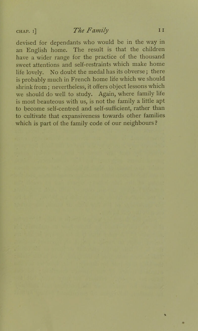 devised for dependants who would be in the way in an English home. The result is that the children have a wider range for the practice of the thousand sweet attentions and self-restraints which make home life lovely. No doubt the medal has its obverse; there is probably much in French home life which we should shrink from; nevertheless, it offers object lessons which we should do well to study. Again, where family life is most beauteous with us, is not the family a little apt to become self-centred and self-sufficient, rather than to cultivate that expansiveness towards other families which is part of the family code of our neighbours ?