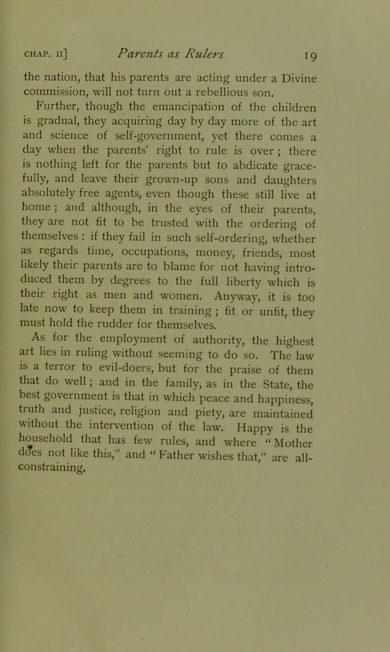 the nation, that his parents are acting under a Divine commission, will not turn out a rebellious son. Further, though the emancipation of the children is gradual, they acquiring day by day more of the art and science of self-government, yet there comes a day when the parents’ right to rule is over ; there is nothing left for the parents but to abdicate grace- fully, and leave their grown-up sons and daughters absolutely free agents, even though these still live at home ; and although, in the eyes of their parents, they are not fit to be trusted with the ordering of themselves : if they fail in such self-ordering, whether as regards time, occupations, money, friends, most likely their parents are to blame for not having intro- duced them by degrees to the full liberty which is their right as men and women. Anyway, it is too late now to keep them in training ; fit or unfit, they must hold the rudder for themselves. As for the employment of authority, the highest art lies in ruling without seeming to do so. The law is a terror to evil-doers, but for the praise of them that do well; and in the family, as in the State, the best government is that in which peace and happiness, tiuth and justice, religion and piety, are maintained without the intervention of the law. Happy is the household that has few rules, and where “ Mother does not like this,” and “ Father wishes that,” are all- constraining.