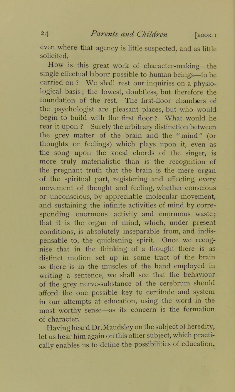 even where that agency is little suspected, and as little solicited. How is this great work of character-making—the single effectual labour possible to human beings—to be carried on ? We shall rest our inquiries on a physio- logical basis; the lowest, doubtless, but therefore the foundation of the rest. The first-floor chambers of the psychologist are pleasant places, but who would begin to build with the first floor ? What would he rear it upon ? Surely the arbitrary distinction between the grey matter of the brain and the “mind” (or thoughts or feelings) which plays upon it, even as the song upon the vocal chords of the singer, is more truly materialistic than is the recognition of the pregnant truth that the brain is the mere organ of the spiritual part, registering and effecting every movement of thought and feeling, whether conscious or unconscious, by appreciable molecular movement, and sustaining the infinite activities of mind by corre- sponding enormous activity and enormous waste; that it is the organ of mind, which, under present conditions, is absolutely inseparable from, and indis- pensable to, the quickening spirit. Once we recog- nise that in the thinking of a thought there is as distinct motion set up in some tract of the brain as there is in the muscles of the hand employed in writing a sentence, we shall see that the behaviour of the grey nerve-substance of the cerebrum should afford the one possible key to certitude and system in our attempts at education, using the word in the most worthy sense—as its concern is the formation of character. Having heard Dr.Maudsley on the subject of heredity, let us hear him again on this other subject, which practi- cally enables us to define the possibilities of education.