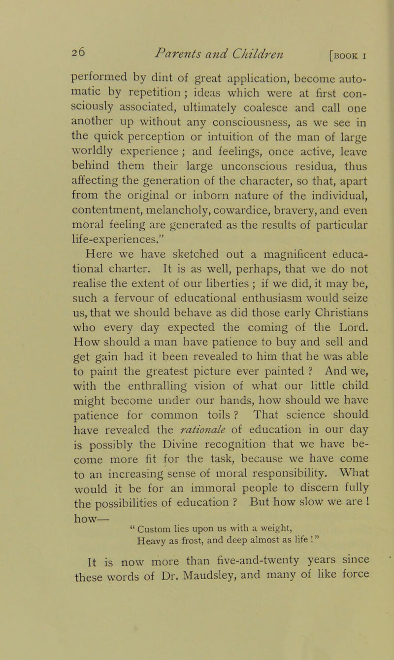 performed by dint of great application, become auto- matic by repetition ; ideas which were at first con- sciously associated, ultimately coalesce and call one another up without any consciousness, as we see in the quick perception or intuition of the man of large worldly experience ; and feelings, once active, leave behind them their large unconscious residua, thus affecting the generation of the character, so that, apart from the original or inborn nature of the individual, contentment, melancholy, cowardice, bravery, and even moral feeling are generated as the results of particular life-experiences.” Here we have sketched out a magnificent educa- tional charter. It is as well, perhaps, that we do not realise the extent of our liberties ; if we did, it may be, such a fervour of educational enthusiasm would seize us, that we should behave as did those early Christians who every day expected the coming of the Lord. How should a man have patience to buy and sell and get gain had it been revealed to him that he was able to paint the greatest picture ever painted ? And we, with the enthralling vision of what our little child might become under our hands, how should we have patience for common toils ? That science should have revealed the rationale of education in our day is possibly the Divine recognition that we have be- come more fit for the task, because we have come to an increasing sense of moral responsibility. What would it be for an immoral people to discern fully the possibilities of education ? But how slow we are ! how— “ Custom lies upon us with a weight, Heavy as frost, and deep almost as life !” It is now more than five-and-twenty years since these words of Dr. Maudsley, and many of like force