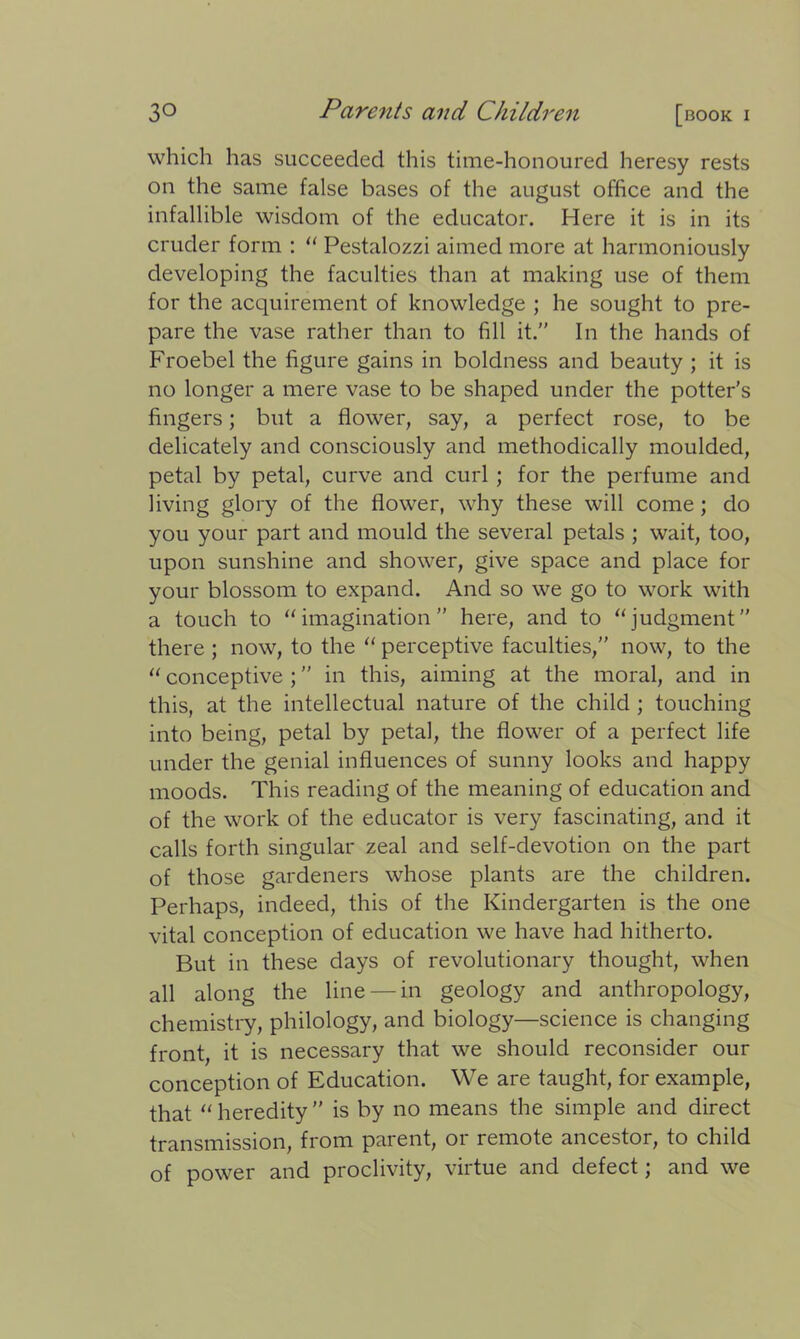 which has succeeded this time-honoured heresy rests on the same false bases of the august office and the infallible wisdom of the educator. Here it is in its cruder form : “ Pestalozzi aimed more at harmoniously developing the faculties than at making use of them for the acquirement of knowledge ; he sought to pre- pare the vase rather than to fill it.” In the hands of Froebel the figure gains in boldness and beauty ; it is no longer a mere vase to be shaped under the potter’s fingers; but a flower, say, a perfect rose, to be delicately and consciously and methodically moulded, petal by petal, curve and curl ; for the perfume and living glory of the flower, why these will come; do you your part and mould the several petals ; wait, too, upon sunshine and shower, give space and place for your blossom to expand. And so we go to work with a touch to “imagination” here, and to “judgment” there ; now, to the “ perceptive faculties,” now, to the “ conceptive ; ” in this, aiming at the moral, and in this, at the intellectual nature of the child ; touching into being, petal by petal, the flower of a perfect life under the genial influences of sunny looks and happy moods. This reading of the meaning of education and of the work of the educator is very fascinating, and it calls forth singular zeal and self-devotion on the part of those gardeners whose plants are the children. Perhaps, indeed, this of the Kindergarten is the one vital conception of education we have had hitherto. But in these days of revolutionary thought, when all along the line — in geology and anthropology, chemistry, philology, and biology—science is changing front, it is necessary that we should reconsider our conception of Education. We are taught, for example, that “ heredity ” is by no means the simple and direct transmission, from parent, or remote ancestor, to child of power and proclivity, virtue and defect; and we