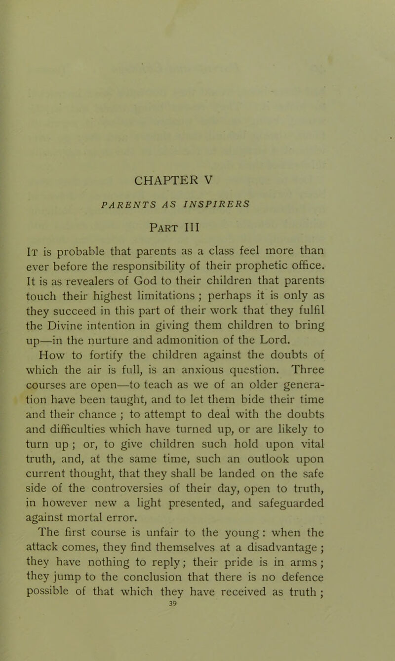 CHAPTER V PARENTS AS INSPIRERS Part III It is probable that parents as a class feel more than ever before the responsibility of their prophetic office. It is as revealers of God to their children that parents touch their highest limitations ; perhaps it is only as they succeed in this part of their work that they fulfil the Divine intention in giving them children to bring up—in the nurture and admonition of the Lord. How to fortify the children against the doubts of which the air is full, is an anxious question. Three courses are open—to teach as we of an older genera- tion have been taught, and to let them bide their time and their chance ; to attempt to deal with the doubts and difficulties which have turned up, or are likely to turn up ; or, to give children such hold upon vital truth, and, at the same time, such an outlook upon current thought, that they shall be landed on the safe side of the controversies of their day, open to truth, in however new a light presented, and safeguarded against mortal error. The first course is unfair to the young : when the attack comes, they find themselves at a disadvantage ; they have nothing to reply; their pride is in arms ; they jump to the conclusion that there is no defence possible of that which they have received as truth ;