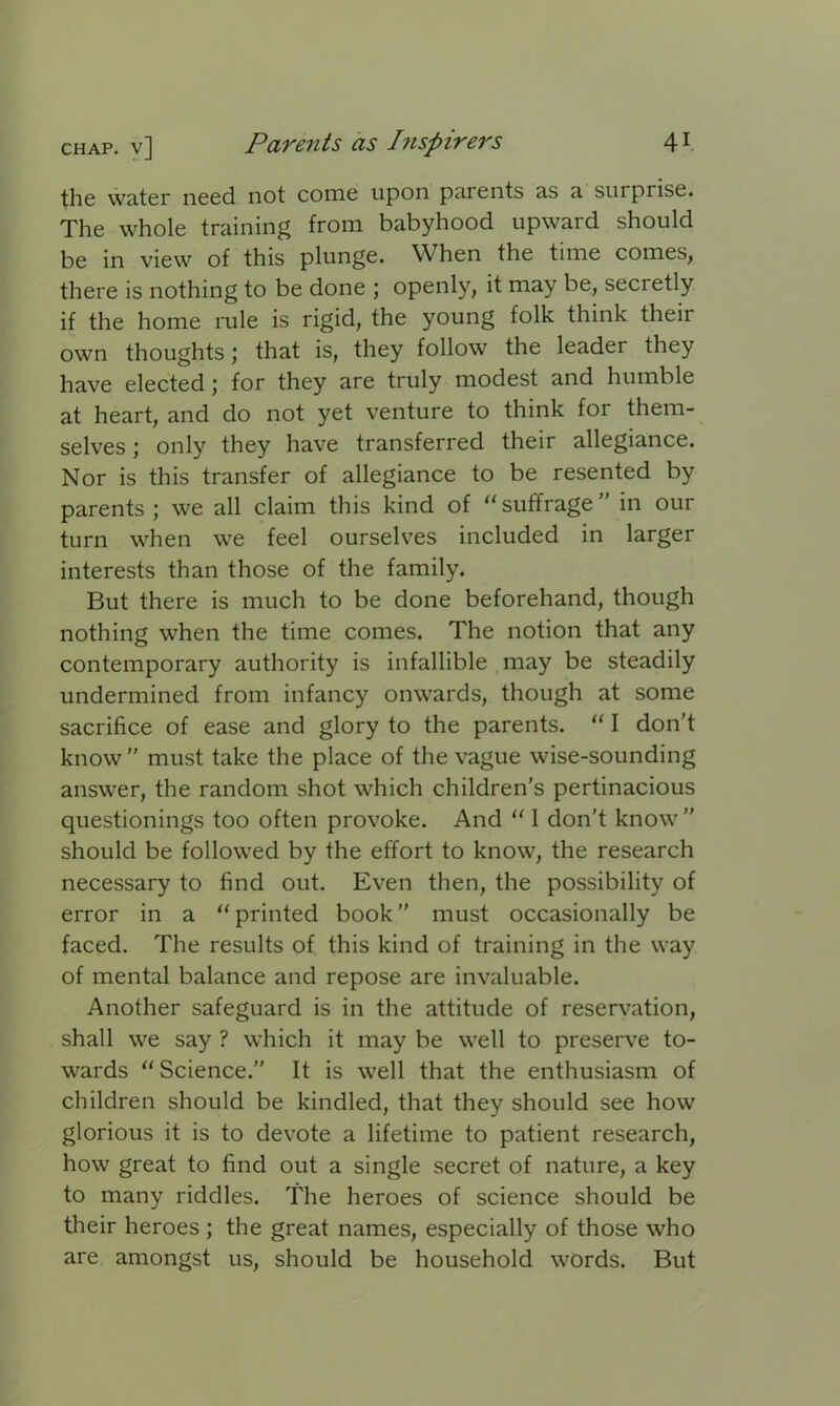 the water need not come upon parents as a sui prise. The whole training from babyhood upward should be in view of this plunge. When the time comes, there is nothing to be done ; openly, it may be, secretly if the home rule is rigid, the young folk think their own thoughts; that is, they follow the leader they have elected; for they are truly modest and humble at heart, and do not yet venture to think for them- selves ; only they have transferred their allegiance. Nor is this transfer of allegiance to be resented by parents; we all claim this kind of “suffrage” in our turn when we feel ourselves included in larger interests than those of the family. But there is much to be done beforehand, though nothing when the time comes. The notion that any contemporary authority is infallible may be steadily undermined from infancy onwards, though at some sacrifice of ease and glory to the parents. “ I don’t know ” must take the place of the vague wise-sounding answer, the random shot which children's pertinacious questionings too often provoke. And “ I don’t know ” should be followed by the effort to know, the research necessary to find out. Even then, the possibility of error in a “printed book” must occasionally be faced. The results of this kind of training in the way of mental balance and repose are invaluable. Another safeguard is in the attitude of reservation, shall we say ? which it may be well to preserve to- wards “Science.” It is well that the enthusiasm of children should be kindled, that they should see how glorious it is to devote a lifetime to patient research, how great to find out a single secret of nature, a key to many riddles. The heroes of science should be their heroes ; the great names, especially of those who are amongst us, should be household words. But