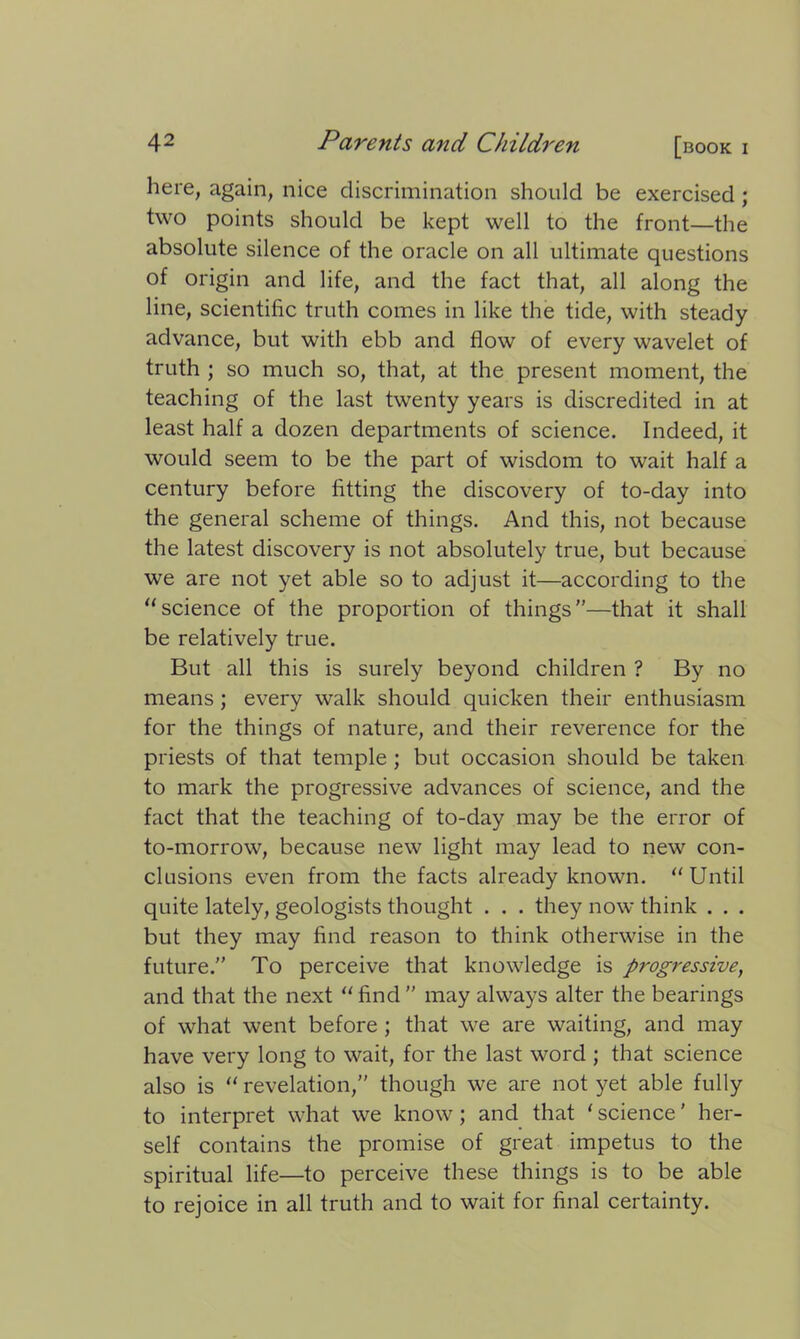 here, again, nice discrimination should be exercised ; two points should be kept well to the front—the absolute silence of the oracle on all ultimate questions of origin and life, and the fact that, all along the line, scientific truth comes in like the tide, with steady advance, but with ebb and flow of every wavelet of truth ; so much so, that, at the present moment, the teaching of the last twenty years is discredited in at least half a dozen departments of science. Indeed, it would seem to be the part of wisdom to wait half a century before fitting the discovery of to-day into the general scheme of things. And this, not because the latest discovery is not absolutely true, but because we are not yet able so to adjust it—according to the “science of the proportion of things”—that it shall be relatively true. But all this is surely beyond children ? By no means; every walk should quicken their enthusiasm for the things of nature, and their reverence for the priests of that temple ; but occasion should be taken to mark the progressive advances of science, and the fact that the teaching of to-day may be the error of to-morrow, because new light may lead to new con- clusions even from the facts already known. “Until quite lately, geologists thought . . . they now think . . . but they may find reason to think otherwise in the future.” To perceive that knowledge is progressive, and that the next “find” may always alter the bearings of what went before ; that we are waiting, and may have very long to wait, for the last word ; that science also is “ revelation,” though we are not yet able fully to interpret what we know; and that ‘ science ’ her- self contains the promise of great impetus to the spiritual life—to perceive these things is to be able to rejoice in all truth and to wait for final certainty.
