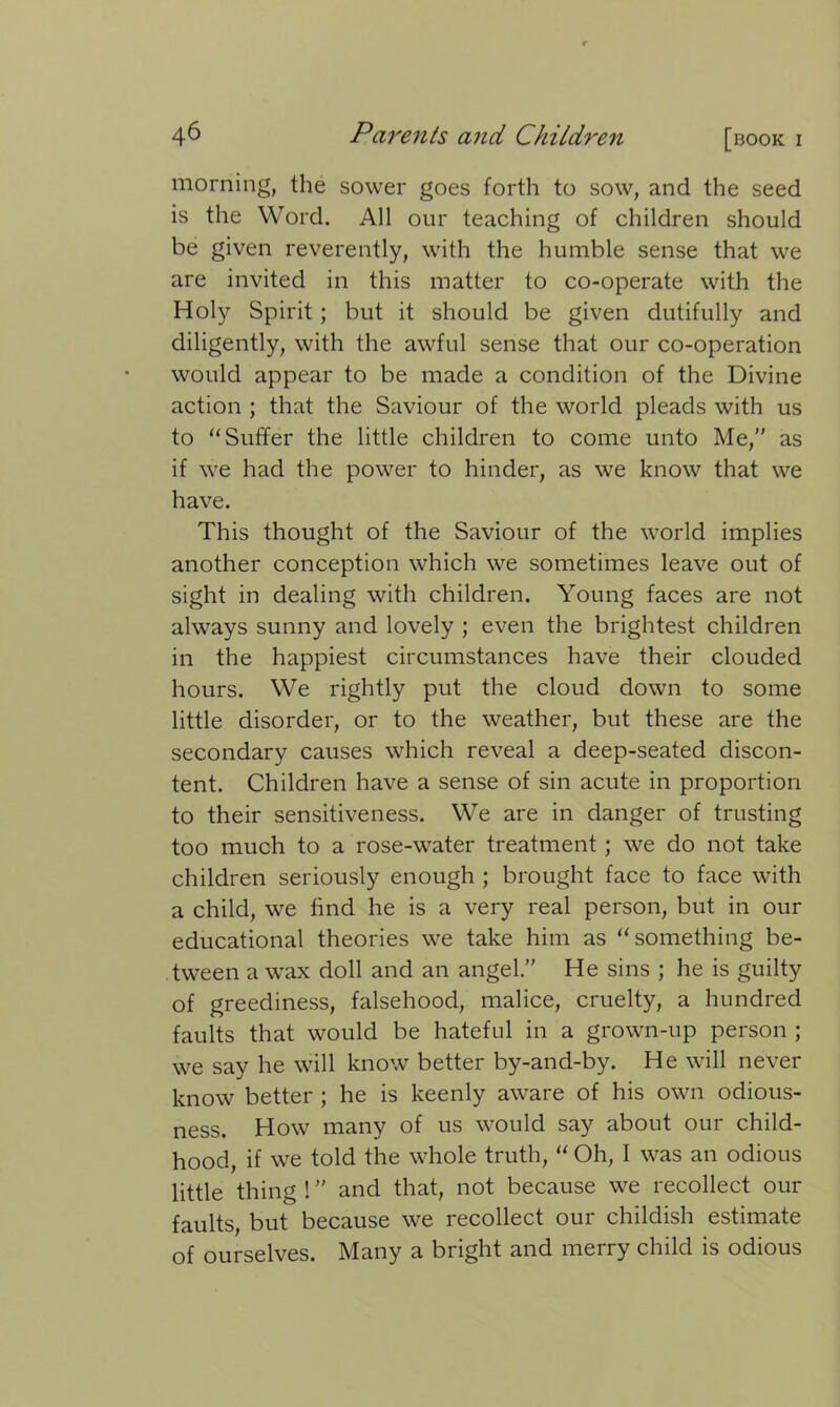 morning, the sower goes forth to sow, and the seed is the Word. All our teaching of children should be given reverently, with the humble sense that we are invited in this matter to co-operate with the Holy Spirit; but it should be given dutifully and diligently, with the awful sense that our co-operation would appear to be made a condition of the Divine action ; that the Saviour of the world pleads with us to “ Suffer the little children to come unto Me,” as if we had the power to hinder, as we know that we have. This thought of the Saviour of the world implies another conception which we sometimes leave out of sight in dealing with children. Young faces are not always sunny and lovely ; even the brightest children in the happiest circumstances have their clouded hours. We rightly put the cloud down to some little disorder, or to the weather, but these are the secondary causes which reveal a deep-seated discon- tent. Children have a sense of sin acute in proportion to their sensitiveness. We are in danger of trusting too much to a rose-water treatment; we do not take children seriously enough ; brought face to face with a child, we find he is a very real person, but in our educational theories we take him as “something be- tween a wax doll and an angel.” He sins ; he is guilty of greediness, falsehood, malice, cruelty, a hundred faults that would be hateful in a grown-up person ; we say he will know better by-and-by. He will never know better ; he is keenly aware of his own odious- ness. How many of us would say about our child- hood, if we told the whole truth, “ Oh, I was an odious little thing ! ” and that, not because we recollect our faults, but because we recollect our childish estimate of ourselves. Many a bright and merry child is odious