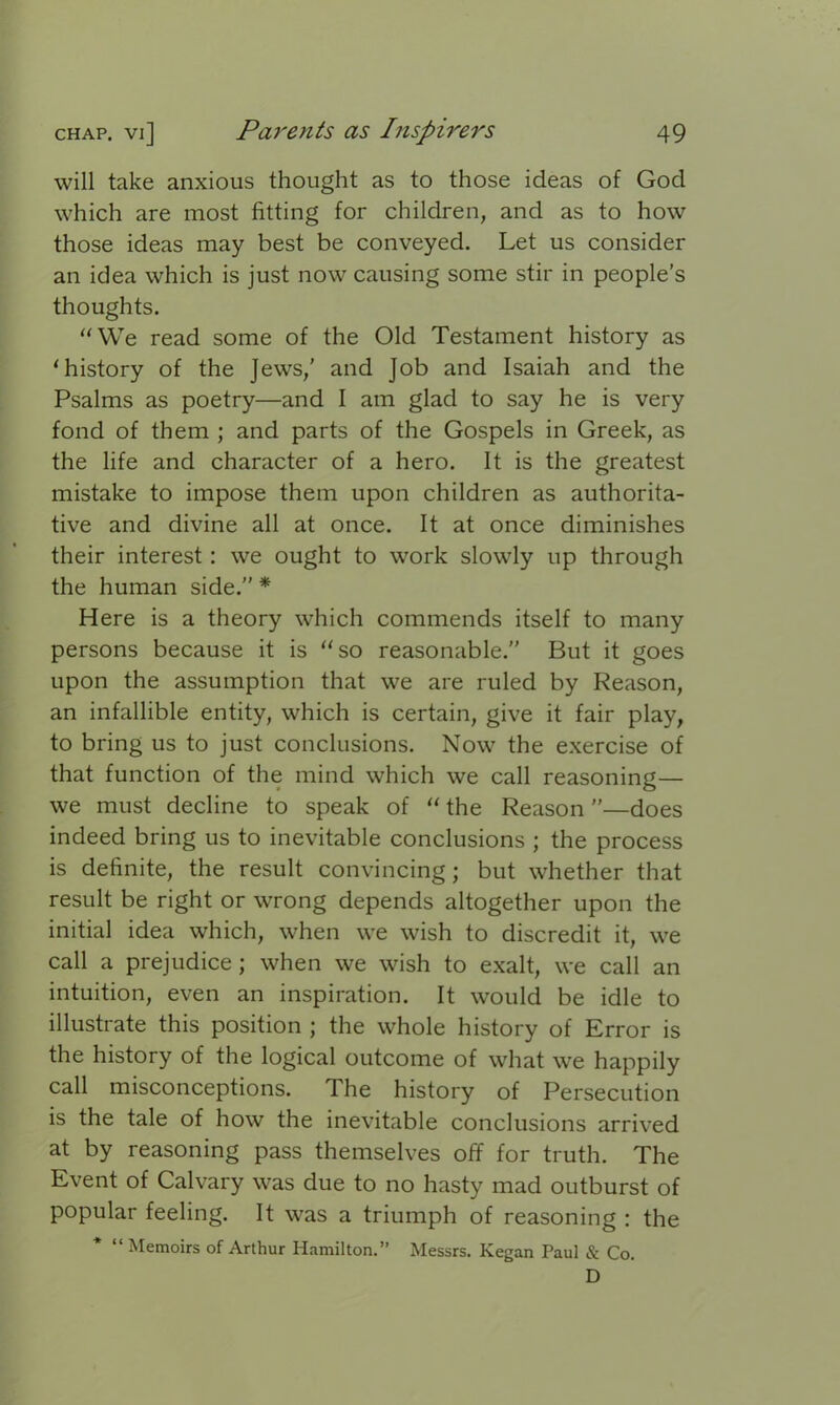 will take anxious thought as to those ideas of God which are most fitting for children, and as to how those ideas may best be conveyed. Let us consider an idea which is just now causing some stir in people’s thoughts. “We read some of the Old Testament history as ‘history of the Jews,’ and Job and Isaiah and the Psalms as poetry—and I am glad to say he is very fond of them ; and parts of the Gospels in Greek, as the life and character of a hero. It is the greatest mistake to impose them upon children as authorita- tive and divine all at once. It at once diminishes their interest : we ought to work slowly up through the human side.” * Here is a theory which commends itself to many persons because it is “so reasonable.” But it goes upon the assumption that we are ruled by Reason, an infallible entity, which is certain, give it fair play, to bring us to just conclusions. Now the exercise of that function of the mind which we call reasoning— we must decline to speak of “ the Reason ”—does indeed bring us to inevitable conclusions ; the process is definite, the result convincing; but whether that result be right or wrong depends altogether upon the initial idea which, when we wish to discredit it, we call a prejudice ; when we wish to exalt, we call an intuition, even an inspiration. It would be idle to illustrate this position ; the whole history of Error is the history of the logical outcome of what we happily call misconceptions. The history of Persecution is the tale of how the inevitable conclusions arrived at by reasoning pass themselves off for truth. The Event of Calvary was due to no hasty mad outburst of popular feeling. It was a triumph of reasoning : the “Memoirs of Arthur Hamilton.” Messrs. Kegan Paul & Co. D