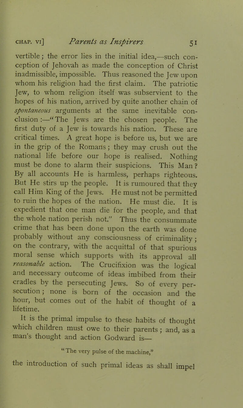 vertible; the error lies in the initial idea,—such con- ception of Jehovah as made the conception of Christ inadmissible, impossible. Thus reasoned the Jew upon whom his religion had the first claim. The patriotic Jew, to whom religion itself was subservient to the hopes of his nation, arrived by quite another chain of spontaneous arguments at the same inevitable con- clusion :—“The Jews are the chosen people. The first duty of a Jew is towards his nation. These are critical times. A great hope is before us, but we are in the grip of the Romans ; they may crush out the national life before our hope is realised. Nothing must be done to alarm their suspicions. This Man ? By all accounts He is harmless, perhaps righteous. But He stirs up the people. It is rumoured that they call Him King of the Jews. He must not be permitted to ruin the hopes of the nation. He must die. It is expedient that one man die for the people, and that the whole nation perish not.” Thus the consummate crime that has been done upon the earth was done probably without any consciousness of criminality ; on the contrary, with the acquittal of that spurious moral sense which supports with its approval all reasonable action. The Crucifixion was the logical and necessary outcome of ideas imbibed from their cradles by the persecuting Jews. So of every per- secution ; none is born of the occasion and the hour, but comes out of the habit of thought of a lifetime. It is the primal impulse to these habits of thought which children must owe to their parents ; and, as a man s thought and action Godward is— “ The very pulse of the machine,” the introduction of such primal ideas as shall impel