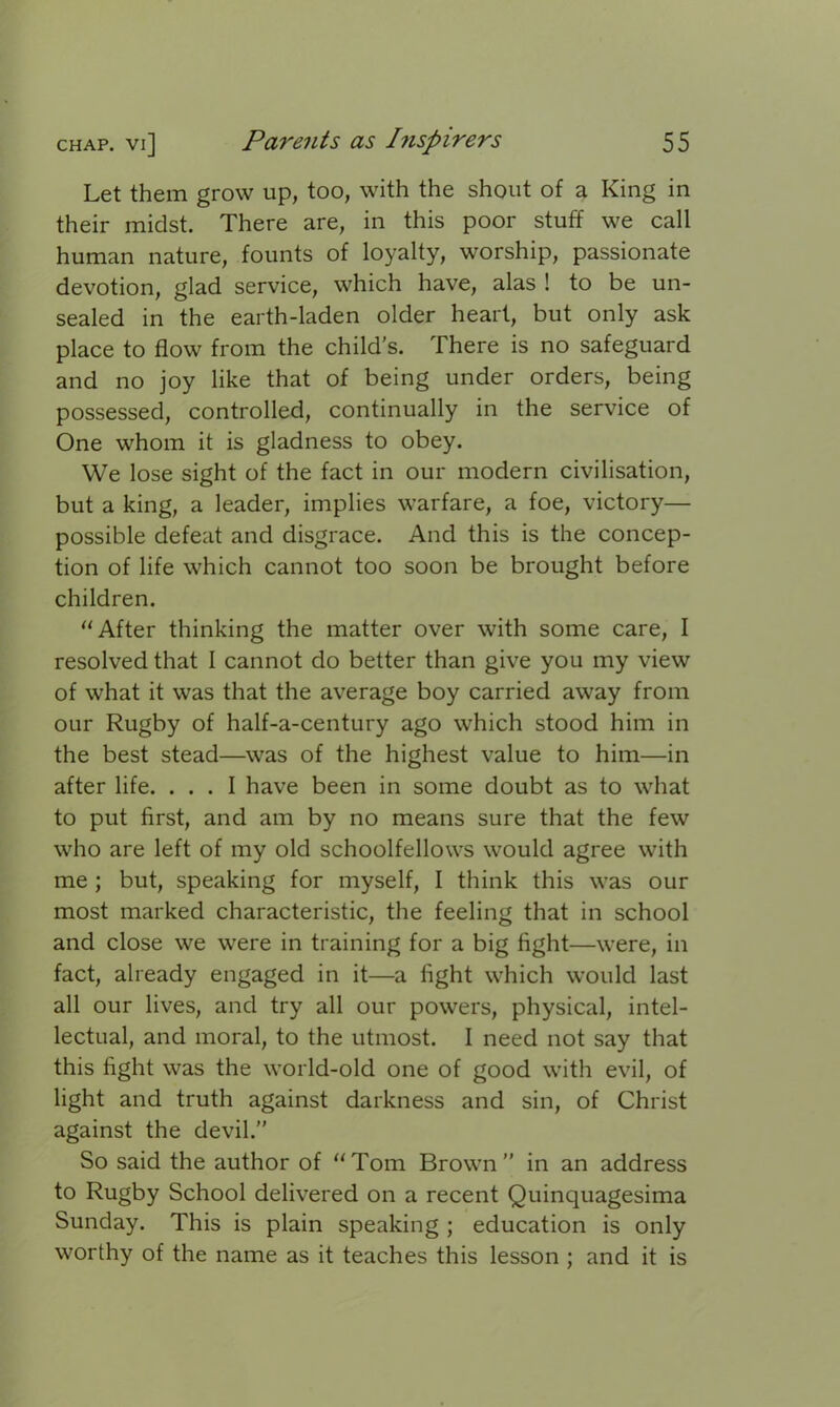 Let them grow up, too, with the shout of a King in their midst. There are, in this poor stuff we call human nature, founts of loyalty, worship, passionate devotion, glad service, which have, alas ! to be un- sealed in the earth-laden older heart, but only ask place to flow from the child's. There is no safeguard and no joy like that of being under orders, being possessed, controlled, continually in the service of One whom it is gladness to obey. We lose sight of the fact in our modern civilisation, but a king, a leader, implies warfare, a foe, victory— possible defeat and disgrace. And this is the concep- tion of life which cannot too soon be brought before children. “ After thinking the matter over with some care, I resolved that I cannot do better than give you my view of what it was that the average boy carried away from our Rugby of half-a-century ago which stood him in the best stead—was of the highest value to him—in after life. ... I have been in some doubt as to what to put first, and am by no means sure that the few who are left of my old schoolfellows would agree with me ; but, speaking for myself, I think this was our most marked characteristic, the feeling that in school and close we were in training for a big fight—were, in fact, already engaged in it—a fight which would last all our lives, and try all our powers, physical, intel- lectual, and moral, to the utmost. I need not say that this fight was the world-old one of good with evil, of light and truth against darkness and sin, of Christ against the devil.” So said the author of “Tom Brown” in an address to Rugby School delivered on a recent Quinquagesima Sunday. This is plain speaking ; education is only worthy of the name as it teaches this lesson ; and it is