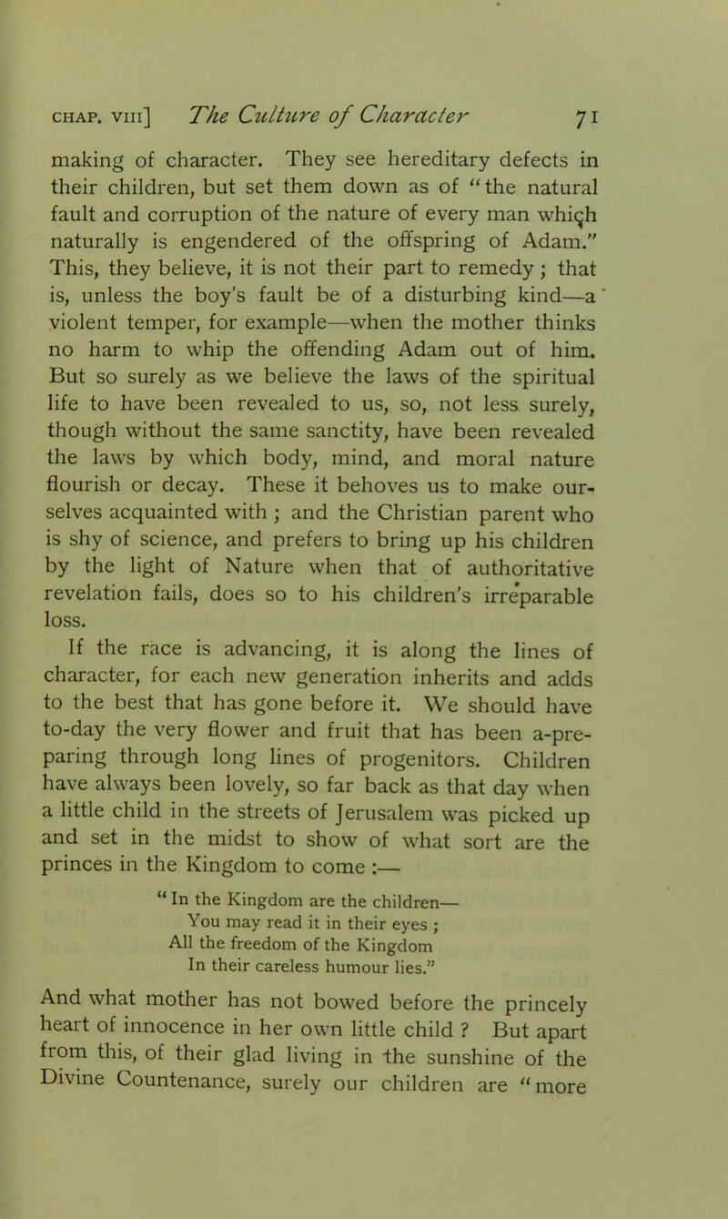 making of character. They see hereditary defects in their children, but set them down as of “the natural fault and corruption of the nature of every man whi^h naturally is engendered of the offspring of Adam.” This, they believe, it is not their part to remedy ; that is, unless the boy’s fault be of a disturbing kind—a violent temper, for example—when the mother thinks no harm to whip the offending Adam out of him. But so surely as we believe the laws of the spiritual life to have been revealed to us, so, not less, surely, though without the same sanctity, have been revealed the laws by which body, mind, and moral nature flourish or decay. These it behoves us to make our- selves acquainted with ; and the Christian parent who is shy of science, and prefers to bring up his children by the light of Nature when that of authoritative revelation fails, does so to his children's irreparable loss. If the race is advancing, it is along the lines of character, for each new generation inherits and adds to the best that has gone before it. We should have to-day the very flower and fruit that has been a-pre- paring through long lines of progenitors. Children have always been lovely, so far back as that day when a little child in the streets of Jerusalem was picked up and set in the midst to show of what sort are the princes in the Kingdom to come :— “ In the Kingdom are the children— You may read it in their eyes ; All the freedom of the Kingdom In their careless humour lies.” And what mother has not bowed before the princely heart of innocence in her own little child ? But apart from this, of their glad living in the sunshine of the Divine Countenance, surely our children are “more