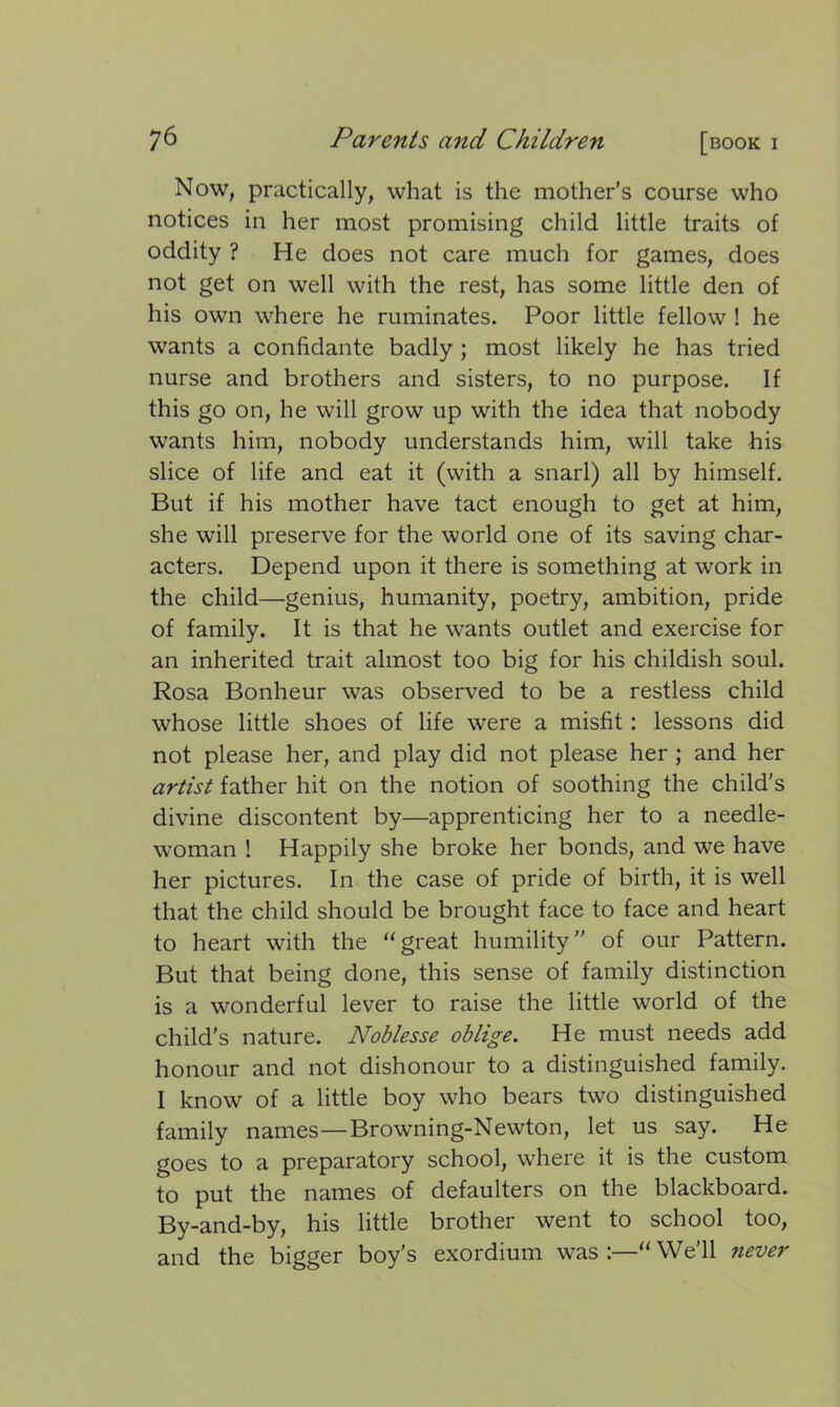 Now, practically, what is the mother’s course who notices in her most promising child little traits of oddity ? He does not care much for games, does not get on well with the rest, has some little den of his own where he ruminates. Poor little fellow ! he wants a confidante badly ; most likely he has tried nurse and brothers and sisters, to no purpose. If this go on, he will grow up with the idea that nobody wants him, nobody understands him, will take his slice of life and eat it (with a snarl) all by himself. But if his mother have tact enough to get at him, she will preserve for the world one of its saving char- acters. Depend upon it there is something at work in the child—genius, humanity, poetry, ambition, pride of family. It is that he wants outlet and exercise for an inherited trait almost too big for his childish soul. Rosa Bonheur was observed to be a restless child whose little shoes of life were a misfit: lessons did not please her, and play did not please her ; and her artist father hit on the notion of soothing the child’s divine discontent by—apprenticing her to a needle- woman ! Happily she broke her bonds, and we have her pictures. In the case of pride of birth, it is well that the child should be brought face to face and heart to heart with the “great humility” of our Pattern. But that being done, this sense of family distinction is a wonderful lever to raise the little world of the child's nature. Noblesse oblige. He must needs add honour and not dishonour to a distinguished family. I know of a little boy who bears two distinguished family names—Browning-Newton, let us say. He goes to a preparatory school, where it is the custom to put the names of defaulters on the blackboard. By-and-by, his little brother went to school too, and the bigger boy's exordium was:—“We’ll never