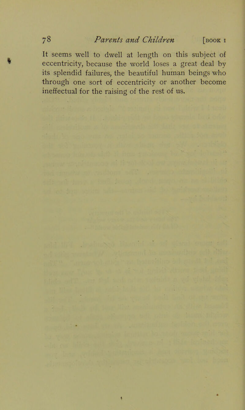 It seems well to dwell at length on this subject of eccentricity, because the world loses a great deal by its splendid failures, the beautiful human beings who through one sort of eccentricity or another become ineffectual for the raising of the rest of us. 4