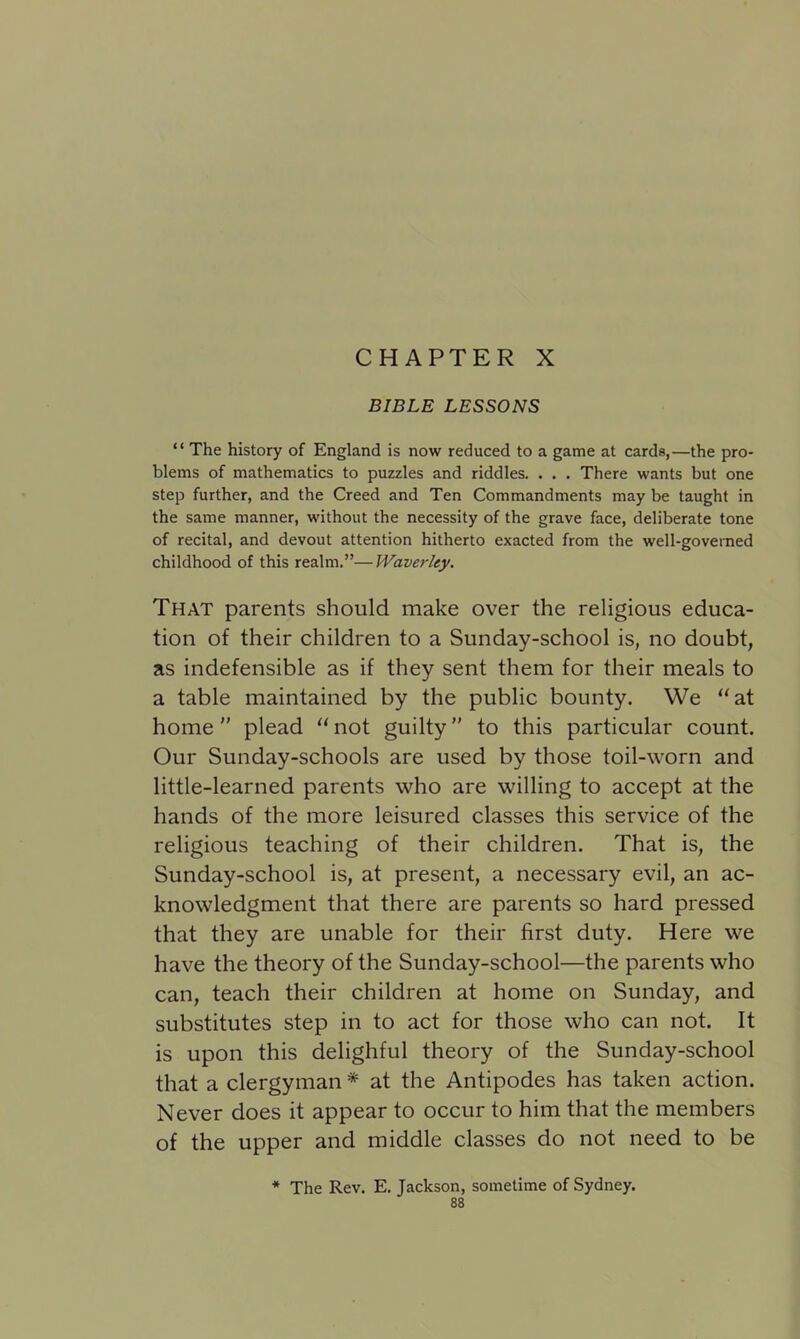 CHAPTER X BIBLE LESSONS “ The history of England is now reduced to a game at cards,—the pro- blems of mathematics to puzzles and riddles. . . . There wants but one step further, and the Creed and Ten Commandments may be taught in the same manner, without the necessity of the grave face, deliberate tone of recital, and devout attention hitherto exacted from the well-governed childhood of this realm.”—Waverley. That parents should make over the religious educa- tion of their children to a Sunday-school is, no doubt, as indefensible as if they sent them for their meals to a table maintained by the public bounty. We “at home plead “not guilty” to this particular count. Our Sunday-schools are used by those toil-worn and little-learned parents who are willing to accept at the hands of the more leisured classes this service of the religious teaching of their children. That is, the Sunday-school is, at present, a necessary evil, an ac- knowledgment that there are parents so hard pressed that they are unable for their first duty. Here we have the theory of the Sunday-school—the parents who can, teach their children at home on Sunday, and substitutes step in to act for those who can not. It is upon this delighful theory of the Sunday-school that a clergyman * at the Antipodes has taken action. Never does it appear to occur to him that the members of the upper and middle classes do not need to be * The Rev. E. Jackson, sometime of Sydney.