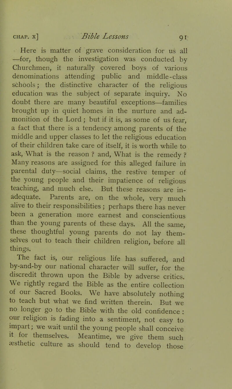 Here is matter of grave consideration for us all —for, though the investigation was conducted by Churchmen, it naturally covered boys of various denominations attending public and middle-class schools; the distinctive character of the religious education was the subject of separate inquiry. No doubt there are many beautiful exceptions—families brought up in quiet homes in the nurture and ad- monition of the Lord ; but if it is, as some of us fear, a fact that there is a tendency among parents of the middle and upper classes to let the religious education of their children take care of itself, it is worth while to ask, What is the reason ? and, What is the remedy ? Many reasons are assigned for this alleged failure in parental duty—social claims, the restive temper of the young people and their impatience of religious teaching, and much else. But these reasons are in- adequate. Parents are, on the whole, very much alive to their responsibilities ; perhaps there has never been a generation more earnest and conscientious than the young parents of these days. All the same, these thoughtful young parents do not lay them- selves out to teach their children religion, before all things. The fact is, our religious life has suffered, and by-and-by our national character will suffer, for the discredit thrown upon the Bible by adverse critics. We rightly regard the Bible as the entire collection of our Sacred Books. We have absolutely nothing to teach but what we find written therein. But we no longer go to the Bible with the old confidence : our religion is fading into a sentiment, not easy to impait; we wait until the young people shall conceive it for themselves. Meantime, we give them such aesthetic culture as should tend to develop those