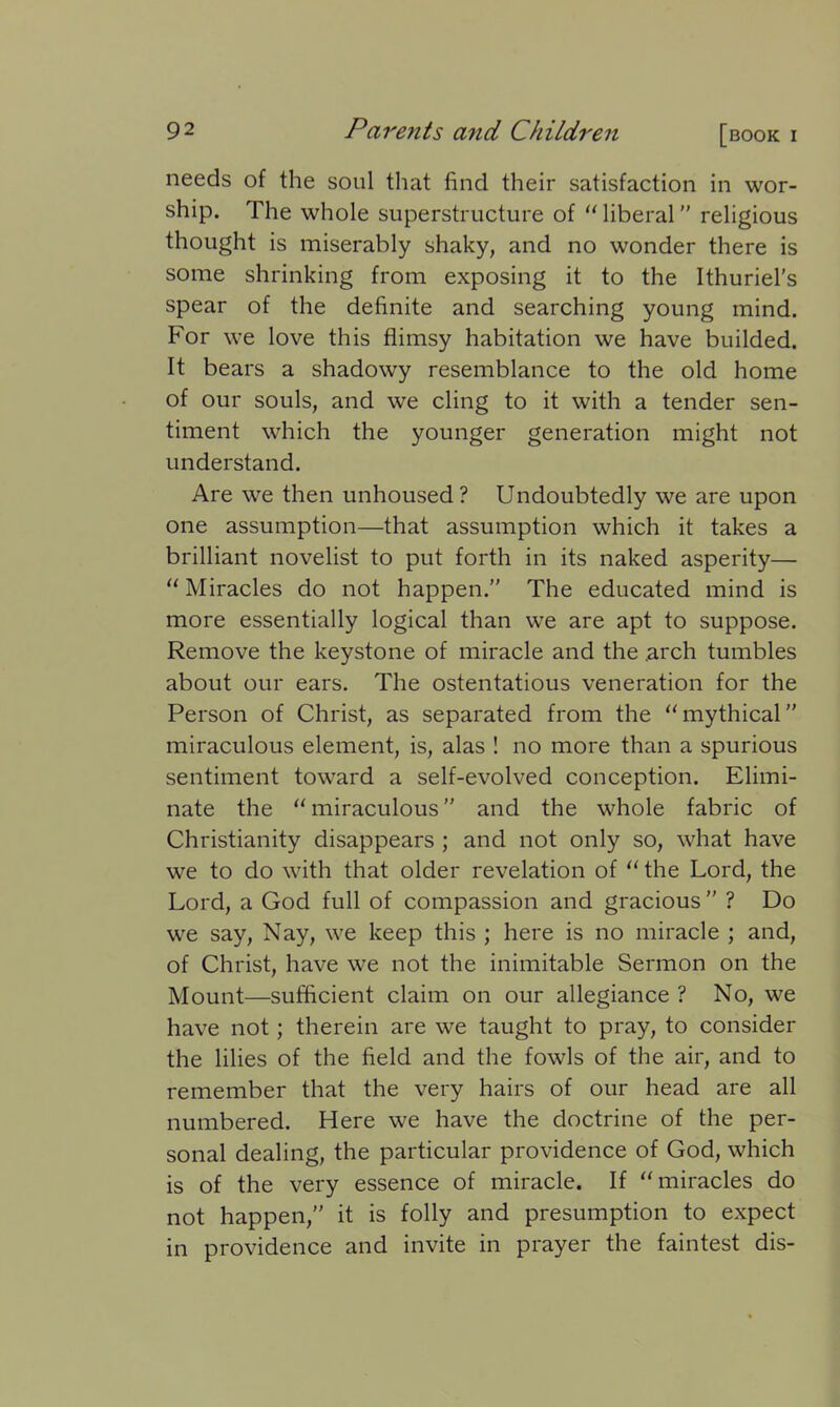 needs of the soul that find their satisfaction in wor- ship. The whole superstructure of “liberal religious thought is miserably shaky, and no wonder there is some shrinking from exposing it to the Ithuriel’s spear of the definite and searching young mind. For we love this flimsy habitation we have builded. It bears a shadowy resemblance to the old home of our souls, and we cling to it with a tender sen- timent which the younger generation might not understand. Are we then unhoused? Undoubtedly we are upon one assumption—that assumption which it takes a brilliant novelist to put forth in its naked asperity— “ Miracles do not happen.” The educated mind is more essentially logical than we are apt to suppose. Remove the keystone of miracle and the .arch tumbles about our ears. The ostentatious veneration for the Person of Christ, as separated from the “mythical miraculous element, is, alas ! no more than a spurious sentiment toward a self-evolved conception. Elimi- nate the “ miraculous ” and the whole fabric of Christianity disappears ; and not only so, what have we to do with that older revelation of “ the Lord, the Lord, a God full of compassion and gracious ” ? Do we say, Nay, we keep this ; here is no miracle ; and, of Christ, have we not the inimitable Sermon on the Mount—sufficient claim on our allegiance ? No, we have not; therein are we taught to pray, to consider the lilies of the field and the fowls of the air, and to remember that the very hairs of our head are all numbered. Here we have the doctrine of the per- sonal dealing, the particular providence of God, which is of the very essence of miracle. If “miracles do not happen,” it is folly and presumption to expect in providence and invite in prayer the faintest dis-