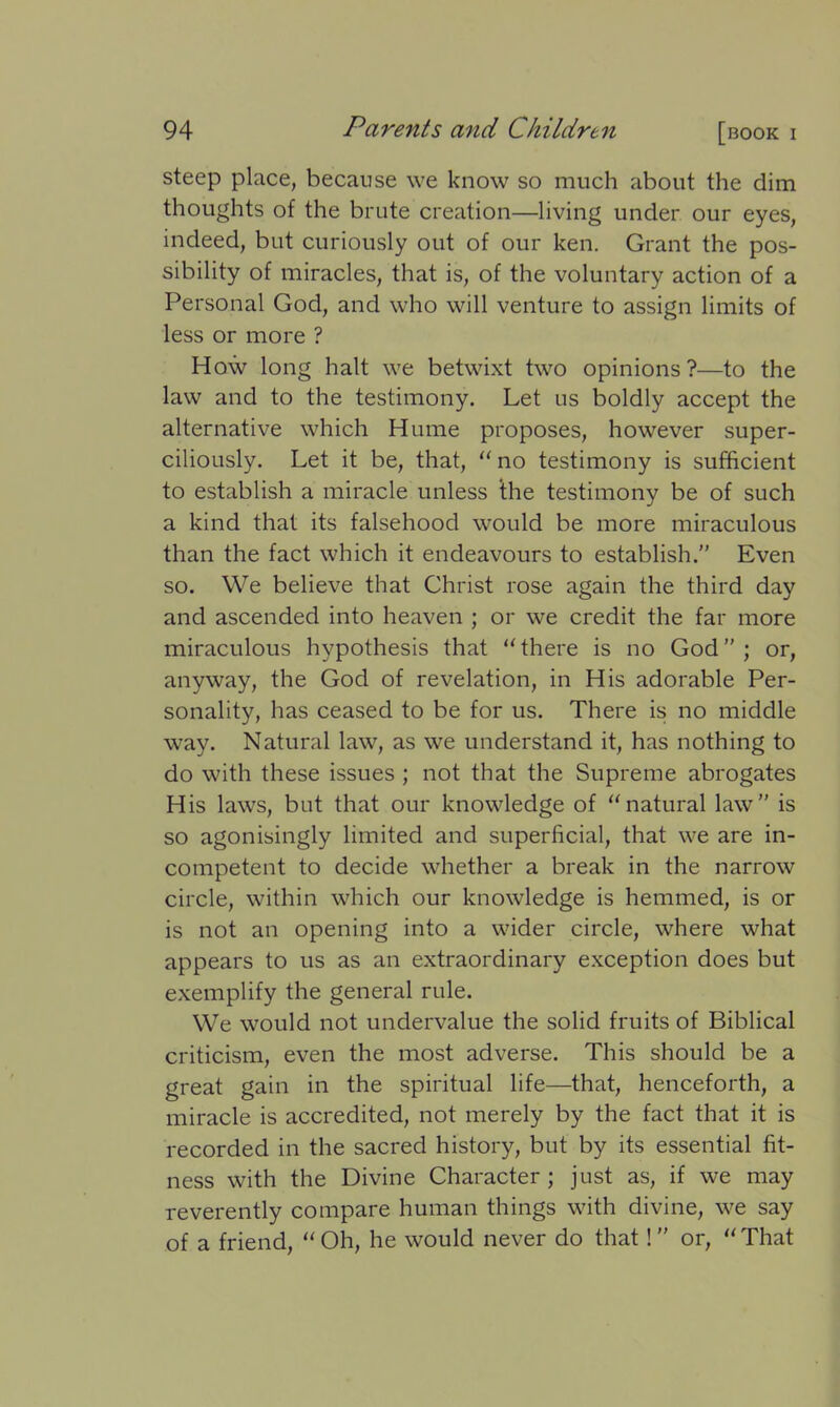 steep place, because we know so much about the dim thoughts of the brute creation—living under our eyes, indeed, but curiously out of our ken. Grant the pos- sibility of miracles, that is, of the voluntary action of a Personal God, and who will venture to assign limits of less or more ? How long halt we betwixt two opinions?—to the law and to the testimony. Let us boldly accept the alternative which Hume proposes, however super- ciliously. Let it be, that, “ no testimony is sufficient to establish a miracle unless ihe testimony be of such a kind that its falsehood would be more miraculous than the fact which it endeavours to establish.” Even so. We believe that Christ rose again the third day and ascended into heaven ; or we credit the far more miraculous hypothesis that “there is no God”; or, anyway, the God of revelation, in His adorable Per- sonality, has ceased to be for us. There is no middle way. Natural law, as we understand it, has nothing to do with these issues ; not that the Supreme abrogates His laws, but that our knowledge of “natural law” is so agonisingly limited and superficial, that we are in- competent to decide whether a break in the narrow circle, within which our knowledge is hemmed, is or is not an opening into a wider circle, where what appears to us as an extraordinary exception does but exemplify the general rule. We would not undervalue the solid fruits of Biblical criticism, even the most adverse. This should be a great gain in the spiritual life—that, henceforth, a miracle is accredited, not merely by the fact that it is recorded in the sacred history, but by its essential fit- ness with the Divine Character ; just as, if we may reverently compare human things with divine, we say of a friend, “ Oh, he would never do that ! ” or, “ That
