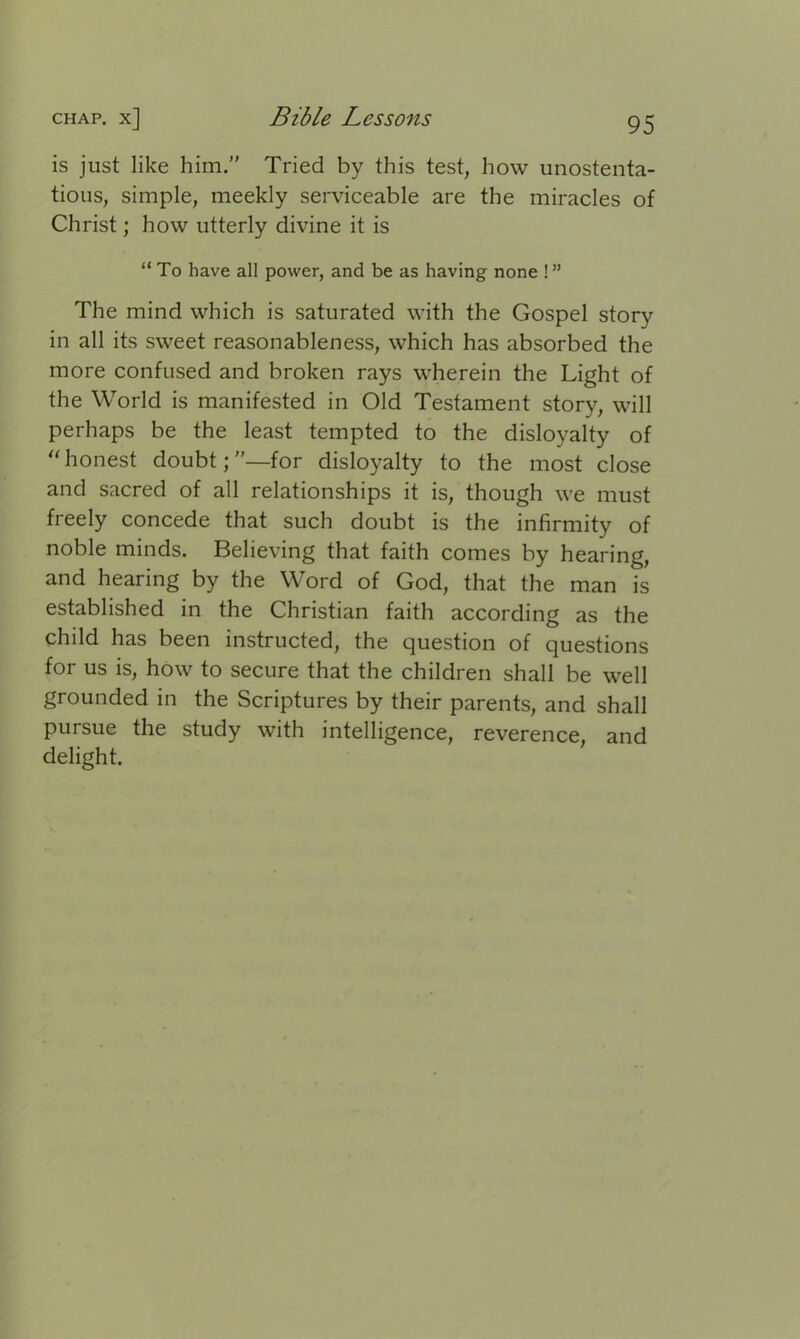 is just like him.” Tried by this test, how unostenta- tious, simple, meekly serviceable are the miracles of Christ; how utterly divine it is “ To have all power, and be as having none 1” The mind which is saturated with the Gospel story in all its sweet reasonableness, which has absorbed the more confused and broken rays wherein the Light of the World is manifested in Old Testament story, will perhaps be the least tempted to the disloyalty of “ honest doubt;”—for disloyalty to the most close and sacred of all relationships it is, though we must freely concede that such doubt is the infirmity of noble minds. Believing that faith comes by hearing, and hearing by the Word of God, that the man is established in the Christian faith according as the child has been instructed, the question of questions for us is, how to secure that the children shall be well grounded in the Scriptures by their parents, and shall pursue the study with intelligence, reverence, and delight.