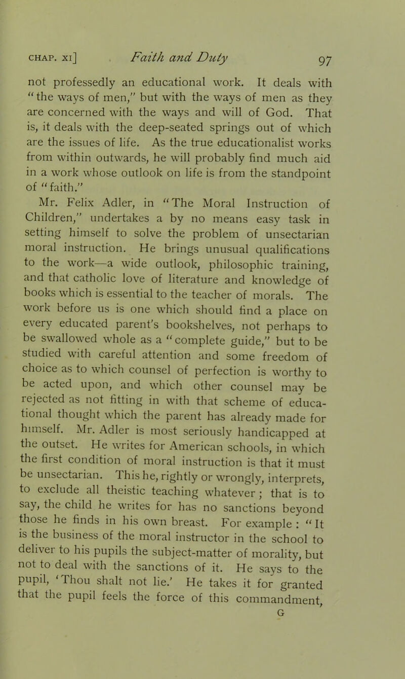 not professedly an educational work. It deals with the ways of men,” but with the ways of men as they are concerned with the ways and will of God. That is, it deals with the deep-seated springs out of which are the issues of life. As the true educationalist works from within outwards, he will probably find much aid in a work whose outlook on life is from the standpoint of faith.” Mr. Felix Adler, in The Moral Instruction of Children,” undertakes a by no means easy task in setting himself to solve the problem of unsectarian moral instruction. He brings unusual qualifications to the work—a wide outlook, philosophic training, and that catholic love of literature and knowledge of books which is essential to the teacher of morals. The work before us is one which should find a place on every educated parent’s bookshelves, not perhaps to be swallowed whole as a  complete guide,” but to be studied with careful attention and some freedom of choice as to which counsel of perfection is worthy to be acted upon, and which other counsel may be rejected as not fitting in with that scheme of educa- tional thought which the parent has already made for himself. Mi. Adler is most seriously handicapped at the outset. He writes for American schools, in which the first condition of moral instruction is that it must be unsectarian. This he, rightly or wrongly, interprets, to exclude all theistic teaching whatever ; that is to say, the child he writes for has no sanctions beyond those he finds in his own breast. For example :  It is the business of the moral instructor in the school to deliver to his pupils the subject-matter of morality, but not to deal with the sanctions of it. He says to the pupil, 'Thou shalt not lie.' He takes it for granted that the pupil feels the force of this commandment, G