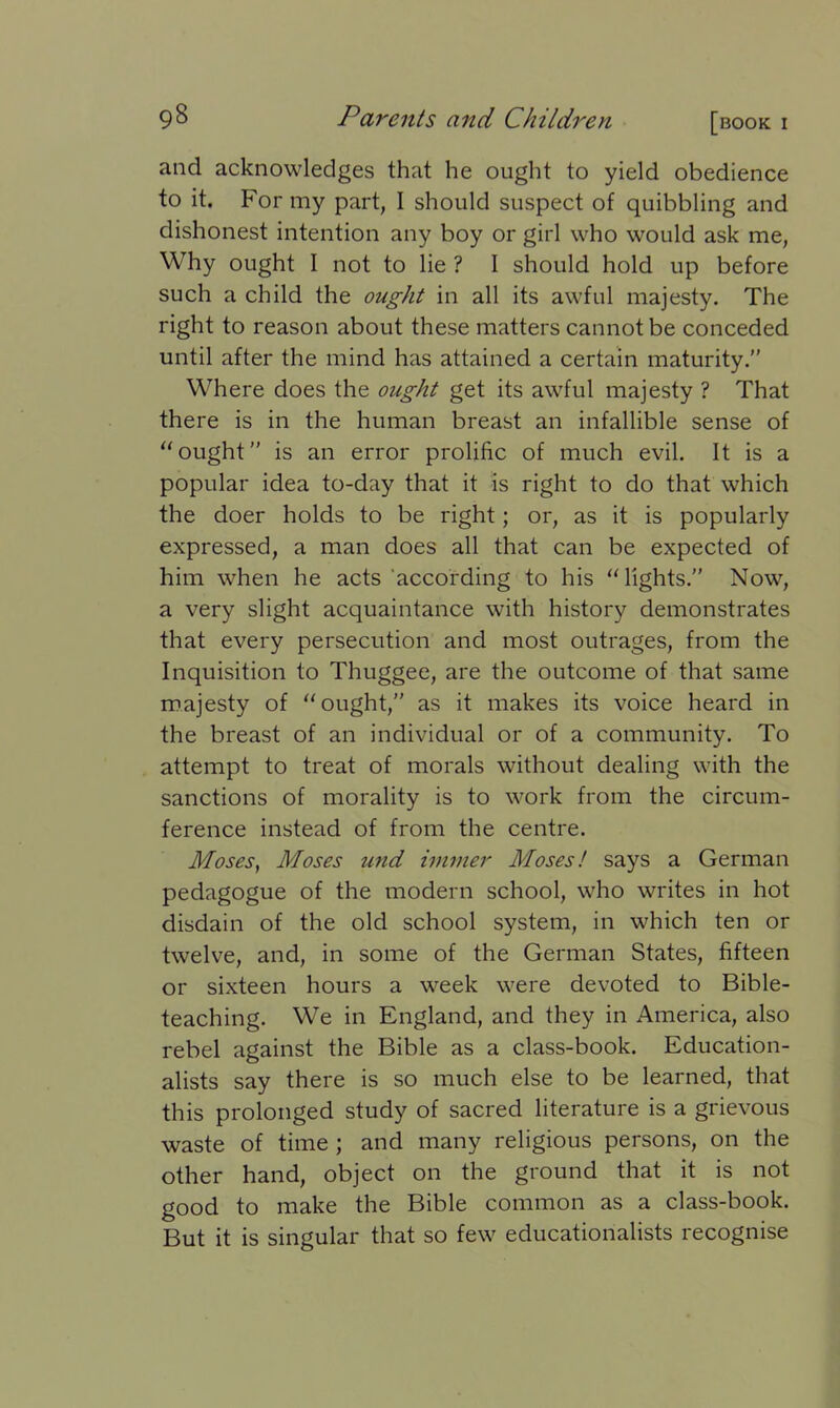 and acknowledges that he ought to yield obedience to it. For my part, I should suspect of quibbling and dishonest intention any boy or girl who would ask me, Why ought I not to lie ? 1 should hold up before such a child the ought in all its awful majesty. The right to reason about these matters cannot be conceded until after the mind has attained a certain maturity.” Where does the ought get its awful majesty ? That there is in the human breast an infallible sense of “ought” is an error prolific of much evil. It is a popular idea to-day that it is right to do that which the doer holds to be right; or, as it is popularly expressed, a man does all that can be expected of him when he acts according to his “lights.” Now, a very slight acquaintance with history demonstrates that every persecution and most outrages, from the Inquisition to Thuggee, are the outcome of that same majesty of “ought,” as it makes its voice heard in the breast of an individual or of a community. To attempt to treat of morals without dealing with the sanctions of morality is to work from the circum- ference instead of from the centre. Moses, Moses und immer Moses! says a German pedagogue of the modern school, who writes in hot disdain of the old school system, in which ten or twelve, and, in some of the German States, fifteen or sixteen hours a week were devoted to Bible- teaching. We in England, and they in America, also rebel against the Bible as a class-book. Education- alists say there is so much else to be learned, that this prolonged study of sacred literature is a grievous waste of time ; and many religious persons, on the other hand, object on the ground that it is not good to make the Bible common as a class-book. But it is singular that so few educationalists recognise