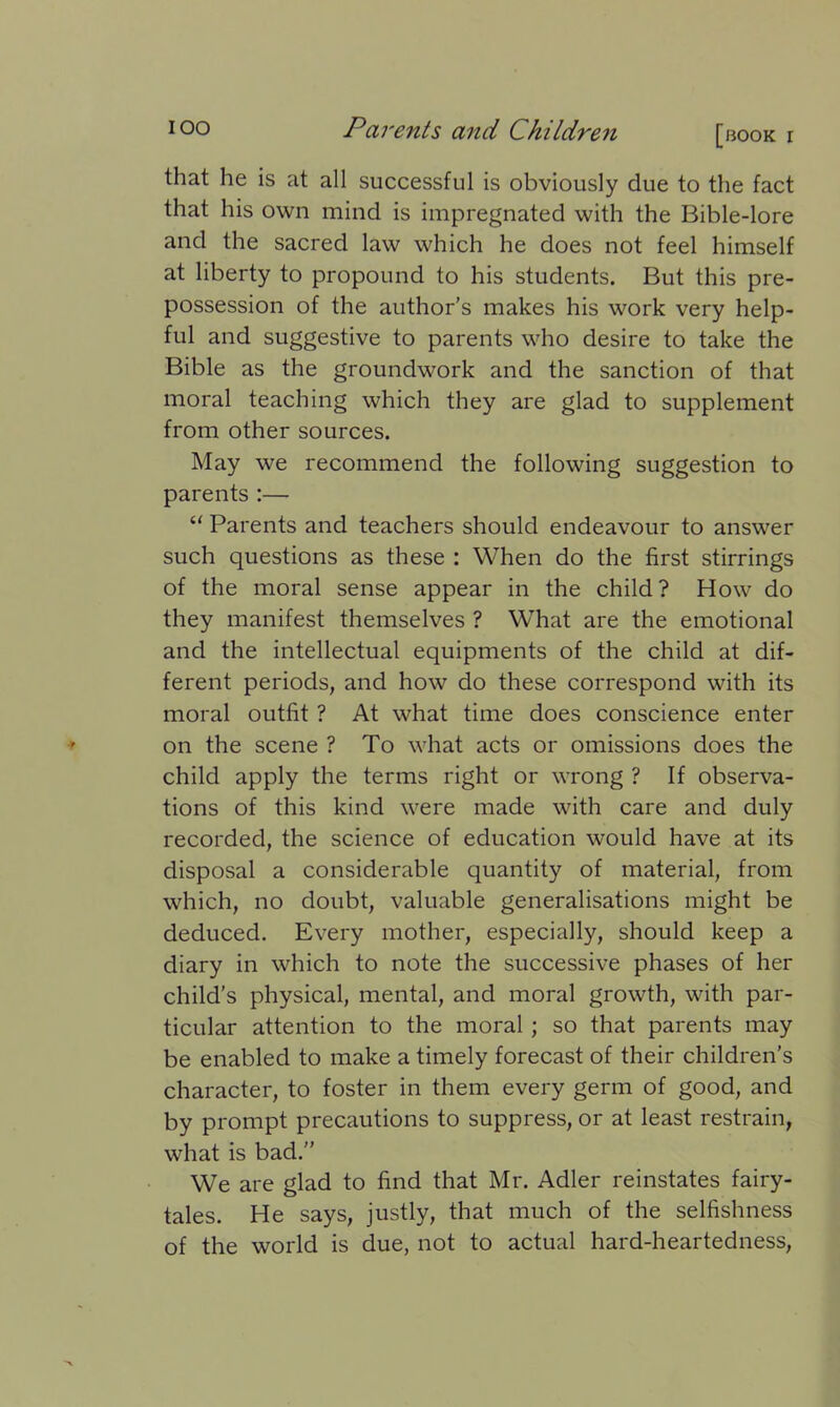 that he is at all successful is obviously due to the fact that his own mind is impregnated with the Bible-lore and the sacred law which he does not feel himself at liberty to propound to his students. But this pre- possession of the author’s makes his work very help- ful and suggestive to parents who desire to take the Bible as the groundwork and the sanction of that moral teaching which they are glad to supplement from other sources. May we recommend the following suggestion to parents :— “ Parents and teachers should endeavour to answer such questions as these : When do the first stirrings of the moral sense appear in the child? How do they manifest themselves ? What are the emotional and the intellectual equipments of the child at dif- ferent periods, and how do these correspond with its moral outfit ? At what time does conscience enter on the scene ? To what acts or omissions does the child apply the terms right or wrong ? If observa- tions of this kind were made with care and duly recorded, the science of education would have at its disposal a considerable quantity of material, from which, no doubt, valuable generalisations might be deduced. Every mother, especially, should keep a diary in which to note the successive phases of her child’s physical, mental, and moral growth, with par- ticular attention to the moral ; so that parents may be enabled to make a timely forecast of their children’s character, to foster in them every germ of good, and by prompt precautions to suppress, or at least restrain, what is bad.” We are glad to find that Mr. Adler reinstates fairy- tales. He says, justly, that much of the selfishness of the world is due, not to actual hard-heartedness,