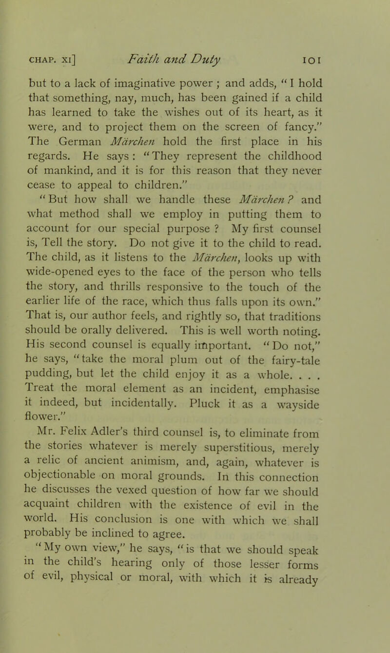 but to a lack of imaginative power ; and acids, “ I hold that something, nay, much, has been gained if a child has learned to take the wishes out of its heart, as it were, and to project them on the screen of fancy.” The German Mdrchen hold the first place in his regards. He says: “They represent the childhood of mankind, and it is for this reason that they never cease to appeal to children.” “ But how shall we handle these Mdrchen ? and what method shall we employ in putting them to account for our special purpose ? My first counsel is, Tell the story. Do not give it to the child to read. The child, as it listens to the Mdrchen, looks up with wide-opened eyes to the face of the person who tells the story, and thrills responsive to the touch of the earlier life of the race, which thus falls upon its own.” That is, our author feels, and rightly so, that traditions should be orally delivered. This is well worth noting. His second counsel is equally important. “Do not,” he says, “take the moral plum out of the fairy-tale pudding, but let the child enjoy it as a whole. . . . Treat the moral element as an incident, emphasise it indeed, but incidentally. Pluck it as a wayside flower.” Mr. Felix Adler’s third counsel is, to eliminate from the stories whatever is merely superstitious, merely a relic of ancient animism, and, again, whatever is objectionable on moral grounds. In this connection he discusses the vexed question of how far we should acquaint children with the existence of evil in the world. His conclusion is one with which we shall probably be inclined to agree. “ My own view,” he says, “ is that we should speak in the child’s hearing only of those lesser forms of evil, physical or moral, with which it is already