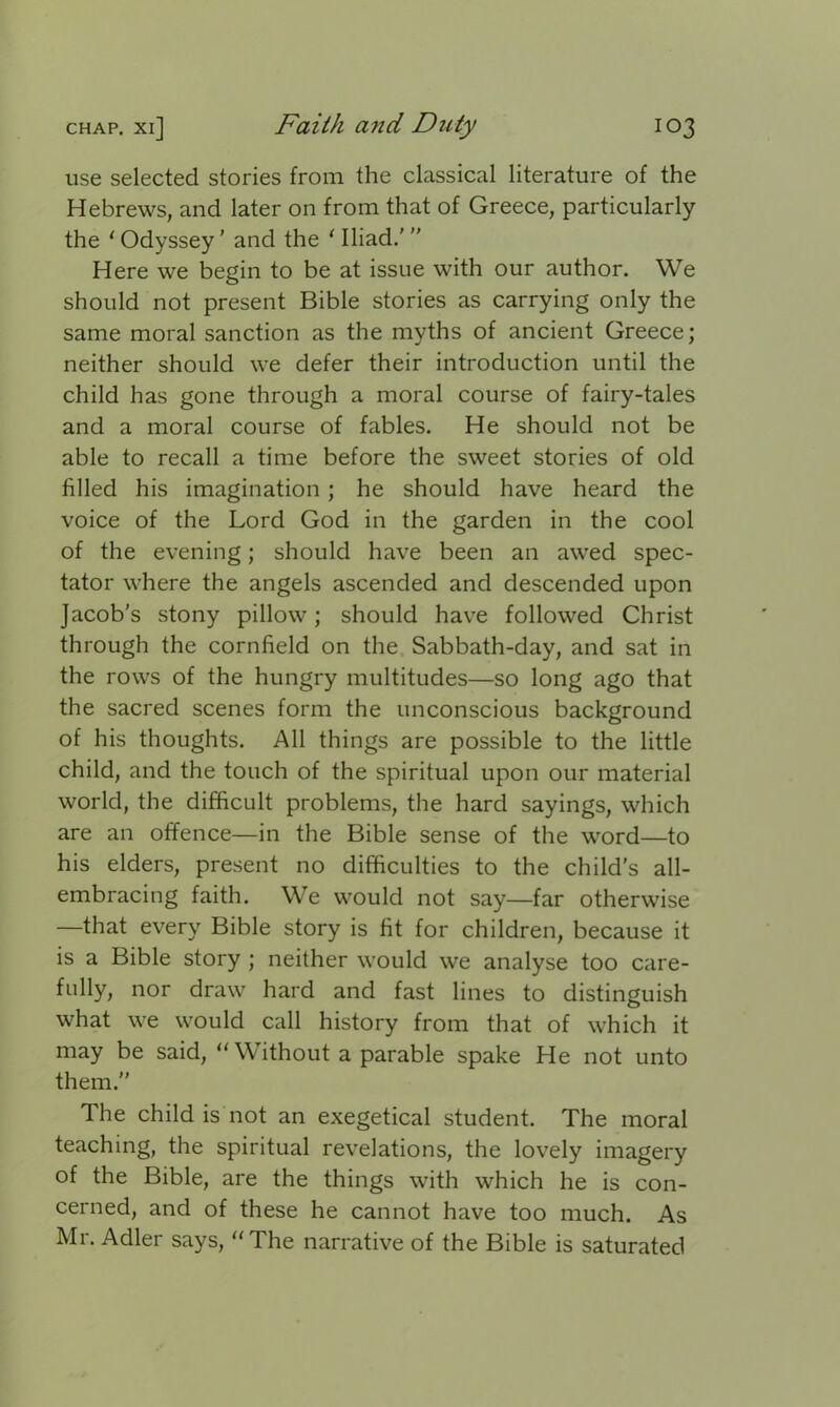 use selected stories from the classical literature of the Hebrews, and later on from that of Greece, particularly the 1 Odyssey ’ and the 1 Iliad.’ ” Here we begin to be at issue with our author. We should not present Bible stories as carrying only the same moral sanction as the myths of ancient Greece; neither should we defer their introduction until the child has gone through a moral course of fairy-tales and a moral course of fables. He should not be able to recall a time before the sweet stories of old filled his imagination; he should have heard the voice of the Lord God in the garden in the cool of the evening; should have been an awed spec- tator where the angels ascended and descended upon Jacob's stony pillow; should have followed Christ through the cornfield on the Sabbath-day, and sat in the rows of the hungry multitudes—so long ago that the sacred scenes form the unconscious background of his thoughts. All things are possible to the little child, and the touch of the spiritual upon our material world, the difficult problems, the hard sayings, which are an offence—in the Bible sense of the word—to his elders, present no difficulties to the child’s all- embracing faith. We would not say—far otherwise —that every Bible story is fit for children, because it is a Bible story ; neither would we analyse too care- fully, nor draw hard and fast lines to distinguish what we would call history from that of which it may be said, “Without a parable spake He not unto them. The child is not an exegetical student. The moral teaching, the spiritual revelations, the lovely imagery of the Bible, are the things with which he is con- cerned, and of these he cannot have too much. As Mr. Adler says, “The narrative of the Bible is saturated