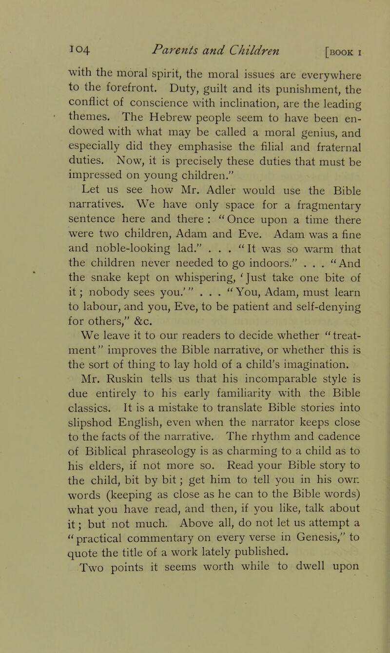 with the moral spirit, the moral issues are everywhere to the forefront. Duty, guilt and its punishment, the conflict of conscience with inclination, are the leading themes. The Hebrew people seem to have been en- dowed with what may be called a moral genius, and especially did they emphasise the filial and fraternal duties. Now, it is precisely these duties that must be impressed on young children. Let us see how Mr. Adler would use the Bible narratives. We have only space for a fragmentary sentence here and there : “ Once upon a time there were two children, Adam and Eve. Adam was a fine and noble-looking lad. . . . “ It was so warm that the children never needed to go indoors. . . . “And the snake kept on whispering, ‘Just take one bite of it; nobody sees you.’” . . . “You, Adam, must learn to labour, and you, Eve, to be patient and self-denying for others,” &c. We leave it to our readers to decide whether “treat- ment  improves the Bible narrative, or whether this is the sort of thing to lay hold of a child’s imagination. Mr. Ruskin tells us that his incomparable style is due entirely to his early familiarity with the Bible classics. It is a mistake to translate Bible stories into slipshod English, even when the narrator keeps close to the facts of the narrative. The rhythm and cadence of Biblical phraseology is as charming to a child as to his elders, if not more so. Read your Bible story to the child, bit by bit; get him to tell you in his owr. words (keeping as close as he can to the Bible words) what you have read, and then, if you like, talk about it; but not much. Above all, do not let us attempt a “ practical commentary on every verse in Genesis,” to quote the title of a work lately published. Two points it seems worth while to dwell upon