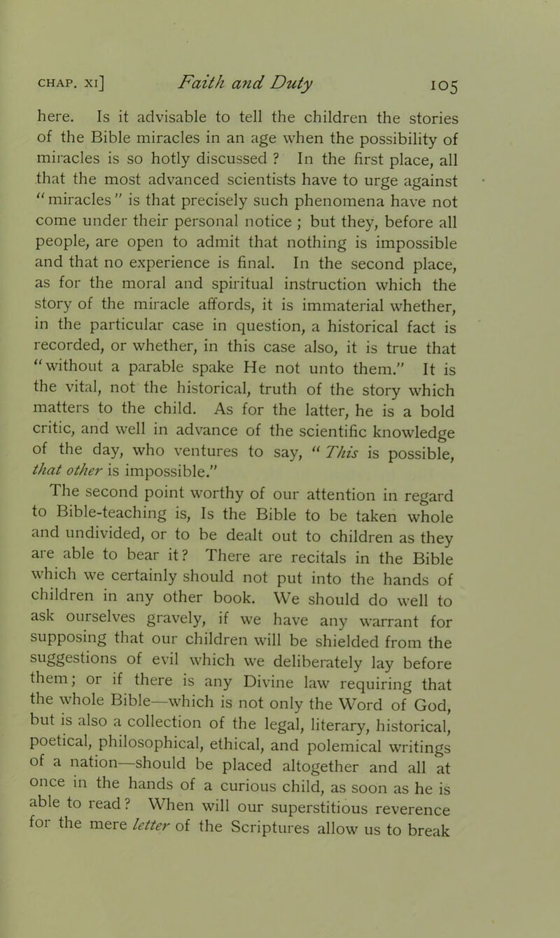 here. Is it advisable to tell the children the stories of the Bible miracles in an age when the possibility of miracles is so hotly discussed ? In the first place, all that the most advanced scientists have to urge against “ miracles ” is that precisely such phenomena have not come under their personal notice ; but they, before all people, are open to admit that nothing is impossible and that no experience is final. In the second place, as for the moral and spiritual instruction which the story of the miracle affords, it is immaterial whether, in the particular case in question, a historical fact is recorded, or whether, in this case also, it is true that “ without a parable spake He not unto them.” It is the vital, not the historical, truth of the story which matters to the child. As for the latter, he is a bold critic, and well in advance of the scientific knowledge of the day, who ventures to say, “ This is possible, that other is impossible.” The second point worthy of our attention in regard to Bible-teaching is, Is the Bible to be taken whole and undivided, or to be dealt out to children as they are able to bear it ? There are recitals in the Bible which we certainly should not put into the hands of children in any other book. We should do well to ask oui selves gravely, if we have any warrant for supposing that our children will be shielded from the suggestions of evil which we deliberately lay before them, or if there is any Divine law requiring that the whole Bible—which is not only the Word of God, but is also a collection of the legal, literary, historical, poetical, philosophical, ethical, and polemical writings of a nation—should be placed altogether and all at once in the hands of a curious child, as soon as he is able to read? When will our superstitious reverence for the mere letter of the Scriptures allow us to break