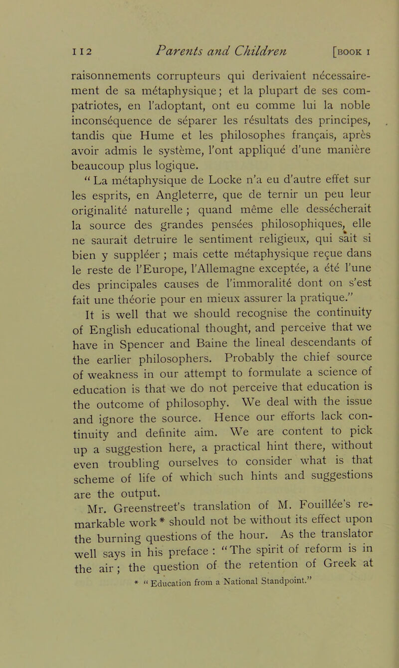 raisonnements corrupteurs qui derivaient necessaire- ment de sa metaphysique; et la plupart de ses com- patriotes, en l’adoptant, ont eu comme lui la noble inconsequence de separer les r6sultats des principes, tandis que Hume et les philosophes frangais, apres avoir admis le systeme, l’ont applique d’une maniere beaucoup plus logique. “ La metaphysique de Locke n’a eu d’autre effet sur les esprits, en Angleterre, que de ternir un peu leur originalite naturelle ; quand meme elle dessecherait la source des grandes pensees philosophiques, elle ne saurait detruire le sentiment religieux, qui sait si bien y supplier ; mais cette metaphysique regue dans le reste de 1’Europe, l’Allemagne exceptee, a <£t<£ l’une des principals causes de 1'immorality dont on s'est fait une theorie pour en mieux assurer la pratique.” It is well that we should recognise the continuity of English educational thought, and perceive that we have in Spencer and Baine the lineal descendants of the earlier philosophers. Probably the chief source of weakness in our attempt to formulate a science of education is that we do not perceive that education is the outcome of philosophy. We deal with the issue and ignore the source. Hence our efforts lack con- tinuity and definite aim. We are content to pick up a suggestion here, a practical hint there, without even troubling ourselves to consider what is that scheme of life of which such hints and suggestions are the output. Mr. Greenstreet’s translation of M. Fouillee’s re- markable work * should not be without its effect upon the burning questions of the hour. As the translator well says in his preface : “The spirit of reform is in the air; the question of the retention of Greek at * “ Education from a National Standpoint.”