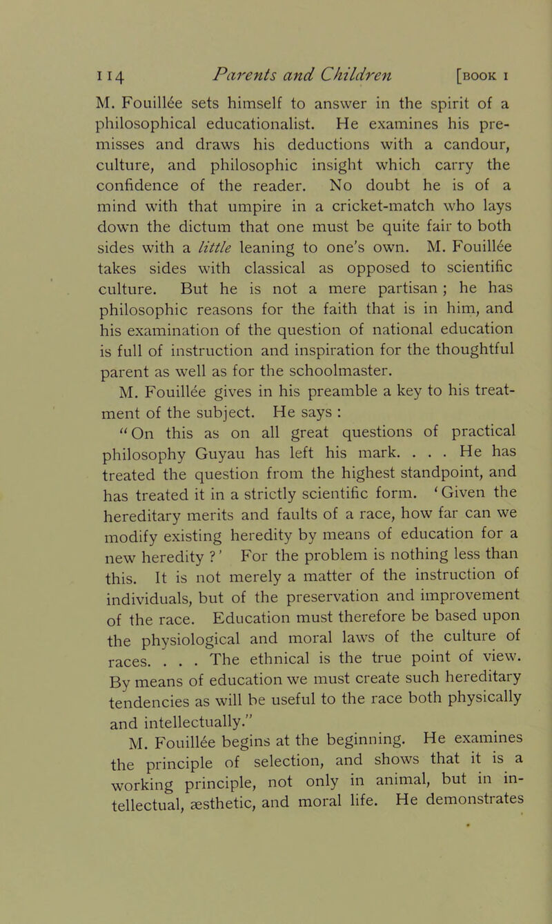 M. Fouill6e sets himself to answer in the spirit of a philosophical educationalist. He examines his pre- misses and draws his deductions with a candour, culture, and philosophic insight which carry the confidence of the reader. No doubt he is of a mind with that umpire in a cricket-match who lays down the dictum that one must be quite fair to both sides with a little leaning to one’s own. M. Fouillee takes sides with classical as opposed to scientific culture. But he is not a mere partisan; he has philosophic reasons for the faith that is in him, and his examination of the question of national education is full of instruction and inspiration for the thoughtful parent as well as for the schoolmaster. M. Fouillee gives in his preamble a key to his treat- ment of the subject. He says : “On this as on all great questions of practical philosophy Guyau has left his mark. ... He has treated the question from the highest standpoint, and has treated it in a strictly scientific form. ‘Given the hereditary merits and faults of a race, how far can we modify existing heredity by means of education for a new heredity ? ’ For the problem is nothing less than this. It is not merely a matter of the instruction of individuals, but of the preservation and improvement of the race. Education must therefore be based upon the physiological and moral laws of the culture of races. . . . The ethnical is the true point of view. By means of education we must create such hereditary tendencies as will be useful to the race both physically and intellectually.” M. Fouillee begins at the beginning. He examines the principle of selection, and shows that it is a working principle, not only in animal, but in in- tellectual, aesthetic, and moral life. He demonstrates