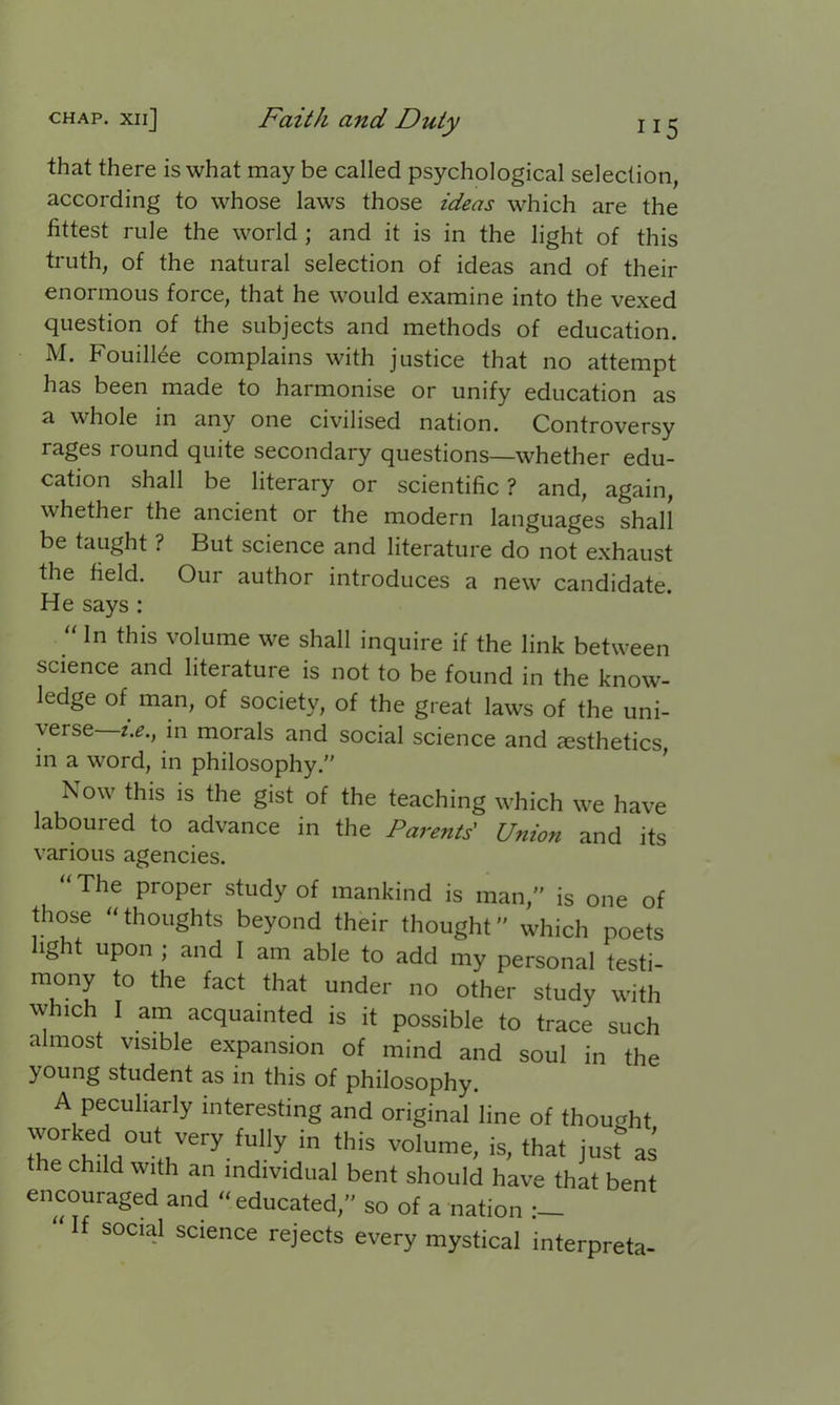 that there is what may be called psychological selection, according to whose laws those ideas which are the fittest rule the world ; and it is in the light of this truth, of the natural selection of ideas and of their enormous force, that he would examine into the vexed question of the subjects and methods of education. M. Fouillee complains with justice that no attempt has been made to harmonise or unify education as a whole in any one civilised nation. Controversy rages round quite secondary questions—whether edu- cation shall be literary or scientific ? and, again, whether the ancient or the modern languages shall be taught ? But science and literature do not exhaust the field. Our author introduces a new candidate. He says : “ln volume we shall inquire if the link between science and literature is not to be found in the know- ledge of man, of society, of the great laws of the uni- verse i.e., in morals and social science and aesthetics, m a word, in philosophy.” Now this is the gist of the teaching which we have laboured to advance in the Parents' Union and its various agencies. “The proper study of mankind is man,” is one of those “thoughts beyond their thought” which poets light upon ; and I am able to add my personal testi- mony to the fact that under no other study with which I am acquainted is it possible to trace such almost visible expansion of mind and soul in the young student as in this of philosophy. A peculiarly interesting and original line of thought wcrked cuf very fully in this volume, is, that just as the child with an individual bent should have that bent encouraged and “educated,” so of a nation If social science rejects every mystical interpreta-