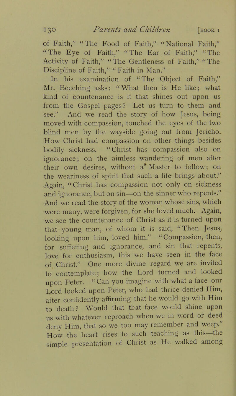 of Faith,” “The Food of Faith,” “National Faith,” “The Eye of Faith,” “The Ear of Faith,” “The Activity of Faith,” “The Gentleness of Faith,” “The Discipline of Faith,” “Faith in Man.” In his examination of “The Object of Faith,” Mr. Beeching asks: “What then is He like; what kind of countenance is it that shines out upon us from the Gospel pages? Let us turn to them and see.” And we read the story of how Jesus, being moved with compassion, touched the eyes of the two blind men by the wayside going out from Jericho. How Christ had compassion on other things besides bodily sickness. “Christ has compassion also on ignorance; on the aimless wandering of men after their own desires, without a* Master to follow; on the weariness of spirit that such a life brings about.” Again, “Christ has compassion not only on sickness and ignorance, but on sin—on the sinner who repents.” And we read the story of the woman whose sins, which were many, were forgiven, for she loved much. Again, we see the countenance of Christ as it is turned upon that young man, of whom it is said, “Then Jesus, looking upon him, loved him.” “ Compassion, then, for suffering and ignorance, and sin that repents, love for enthusiasm, this we have seen in the face of Christ.” One more divine regard we are invited to contemplate; how the Lord turned and looked upon Peter. “ Can you imagine with what a face our Lord looked upon Peter, who had thrice denied Him, after confidently affirming that he would go with Him to death? Would that that face would shine upon us with whatever reproach when we in word or deed deny Him, that so we too may remember and weep.” How the heart rises to such teaching as this—the simple presentation of Christ as He walked among