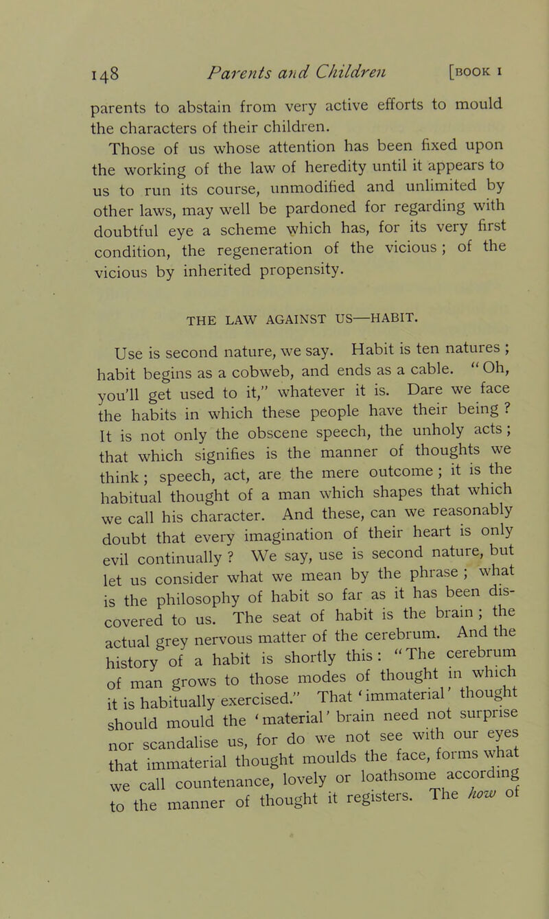 parents to abstain from very active efforts to mould the characters of their children. Those of us whose attention has been fixed upon the working of the law of heredity until it appears to us to run its course, unmodified and unlimited by other laws, may well be pardoned for regaiding with doubtful eye a scheme which has, for its very first condition, the regeneration of the vicious; of the vicious by inherited propensity. THE LAW AGAINST US—HABIT. Use is second nature, we say. Habit is ten natures ; habit begins as a cobweb, and ends as a cable. “ Oh, you’ll get used to it,” whatever it is. Dare we face the habits in which these people have their being ? It is not only the obscene speech, the unholy acts ; that which signifies is the manner of thoughts we think; speech, act, are the mere outcome ; it is the habitual thought of a man which shapes that which we call his character. And these, can we reasonably doubt that every imagination of their heart is only evil continually ? We say, use is second nature, but let us consider what we mean by the phrase ; what is the philosophy of habit so far as it has been dis- covered to us. The seat of habit is the brain ; the actual grey nervous matter of the cerebrum. And the historyof a habit is shortly this: The cerebrum of man grows to those modes of thought m which it is habitually exercised.” That ‘ immaterial thought should mould the ‘material’ brain need not surprise nor scandalise us, for do we not see with our eyes that immaterial thought moulds the face, foimswhat we call countenance, lovely or loathsome according to the manner of thought it registers. The how of