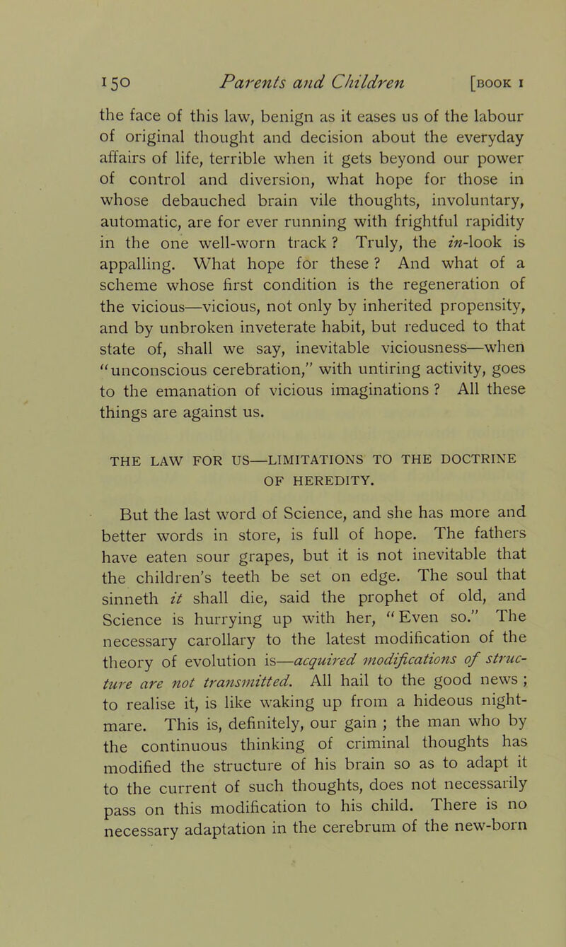 the face of this law, benign as it eases us of the labour of original thought and decision about the everyday affairs of life, terrible when it gets beyond our power of control and diversion, what hope for those in whose debauched brain vile thoughts, involuntary, automatic, are for ever running with frightful rapidity in the one well-worn track ? Truly, the in-look is appalling. What hope for these ? And what of a scheme whose first condition is the regeneration of the vicious—vicious, not only by inherited propensity, and by unbroken inveterate habit, but reduced to that state of, shall we say, inevitable viciousness—when “ unconscious cerebration,” with untiring activity, goes to the emanation of vicious imaginations ? All these things are against us. THE LAW FOR US—LIMITATIONS TO THE DOCTRINE OF HEREDITY. But the last word of Science, and she has more and better words in store, is full of hope. The fathers have eaten sour grapes, but it is not inevitable that the children’s teeth be set on edge. The soul that sinneth it shall die, said the prophet of old, and Science is hurrying up with her, “ Even so.” The necessary carollary to the latest modification of the theory of evolution is—acquired modifications of struc- ture are not transmitted. All hail to the good news ; to realise it, is like waking up from a hideous night- mare. This is, definitely, our gain ; the man who by the continuous thinking of criminal thoughts has modified the structure of his brain so as to adapt it to the current of such thoughts, does not necessarily pass on this modification to his child. 1 here is no necessary adaptation in the cerebrum of the new-born