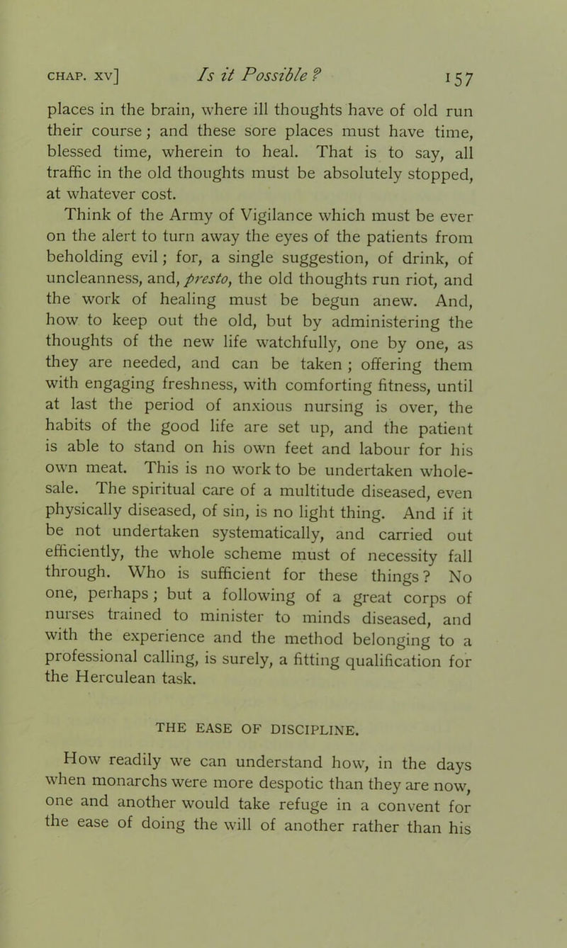 places in the brain, where ill thoughts have of old run their course ; and these sore places must have time, blessed time, wherein to heal. That is to say, all traffic in the old thoughts must be absolutely stopped, at whatever cost. Think of the Army of Vigilance which must be ever on the alert to turn away the eyes of the patients from beholding evil; for, a single suggestion, of drink, of uncleanness, and, presto, the old thoughts run riot, and the work of healing must be begun anew. And, how to keep out the old, but by administering the thoughts of the new life watchfully, one by one, as they are needed, and can be taken ; offering them with engaging freshness, with comforting fitness, until at last the period of anxious nursing is over, the habits of the good life are set up, and the patient is able to stand on his own feet and labour for his own meat. This is no work to be undertaken whole- sale. The spiritual care of a multitude diseased, even physically diseased, of sin, is no light thing. And if it be not undertaken systematically, and carried out efficiently, the whole scheme must of necessity fall through. Who is sufficient for these things? No one, peihaps; but a following of a great corps of nuises trained to minister to minds diseased, and with the experience and the method belonging to a professional calling, is surely, a fitting qualification for the Herculean task. THE EASE OF DISCIPLINE. How readily we can understand how, in the days when monarchs were more despotic than they are now, one and another would take refuge in a convent for the ease of doing the will of another rather than his