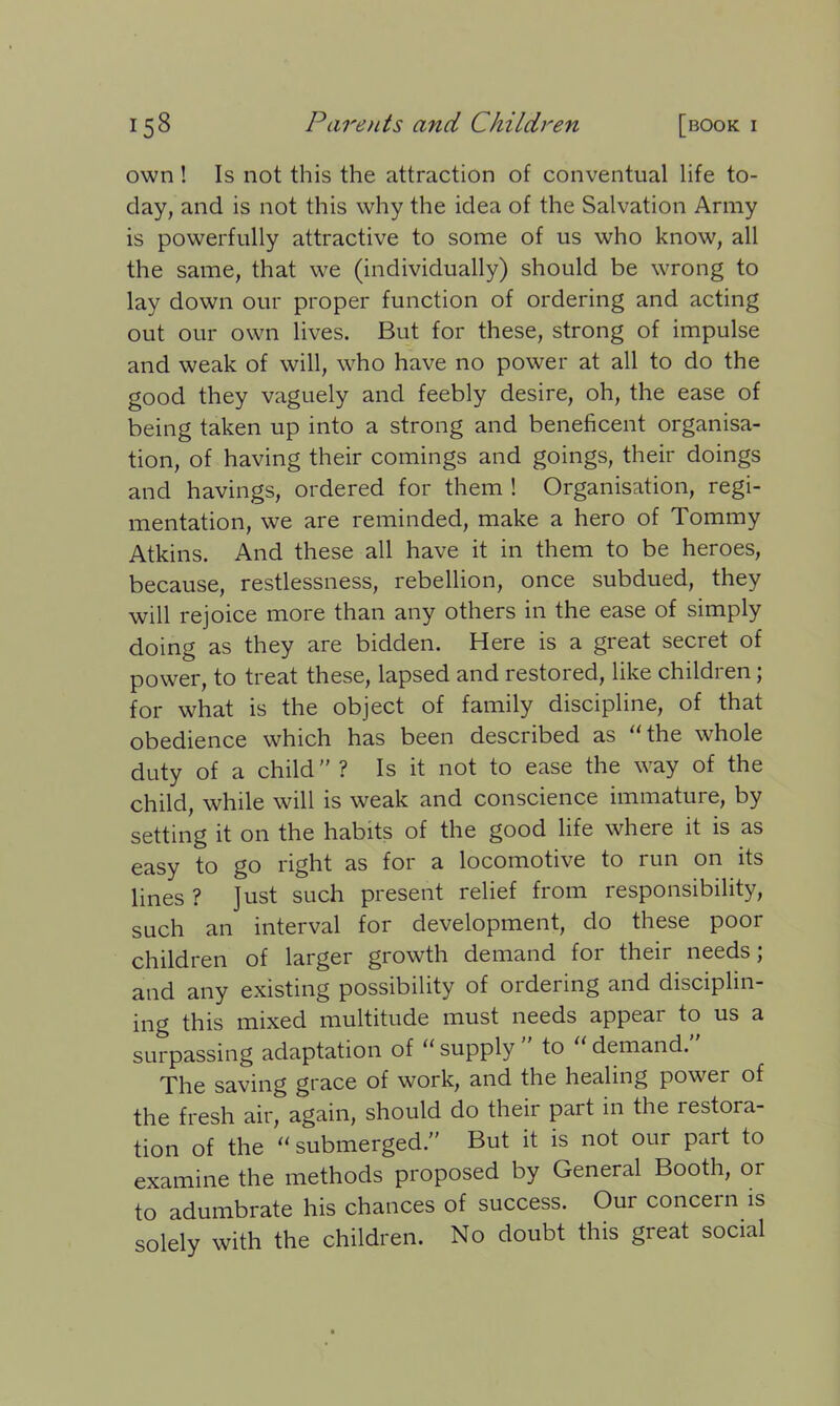 own ! Is not this the attraction of conventual life to- day, and is not this why the idea of the Salvation Army is powerfully attractive to some of us who know, all the same, that we (individually) should be wrong to lay down our proper function of ordering and acting out our own lives. But for these, strong of impulse and weak of will, who have no power at all to do the good they vaguely and feebly desire, oh, the ease of being taken up into a strong and beneficent organisa- tion, of having their comings and goings, their doings and havings, ordered for them ! Organisation, regi- mentation, we are reminded, make a hero of Tommy Atkins. And these all have it in them to be heroes, because, restlessness, rebellion, once subdued, they will rejoice more than any others in the ease of simply doing as they are bidden. Here is a great secret of power, to treat these, lapsed and restored, like children; for what is the object of family discipline, of that obedience which has been described as “the whole duty of a child ” ? Is it not to ease the way of the child, while will is weak and conscience immature, by setting it on the habits of the good life where it is as easy to go right as for a locomotive to run on its lines ? Just such present relief from responsibility, such an interval for development, do these poor children of larger growth demand for their needs; and any existing possibility of ordering and disciplin- ing this mixed multitude must needs appear to us a surpassing adaptation of “ supply to demand. The saving grace of work, and the healing power of the fresh air, again, should do their part in the iestora- tion of the “submerged.” But it is not our pait to examine the methods proposed by General Booth, or to adumbrate his chances of success. Our concern is solely with the children. No doubt this great social